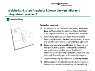 Welche konkreten Angebote können die Hersteller und
Integratoren machen?
Whitepaper Professionelle Systemauswahl 12
Ausschreibung
Worauf es ankommt:
 Erstellung und Versand einer (formalen) Ausschrei-
bung auf Grundlage des Lastenheftes und strategi-
scher, organisatorischer und prozessualer Vorgaben
 Auswertung der Angebote nach den definierten
Bewertungskriterien; Ranking der Anbieter / Systeme
und Selektion der weiter zu verfolgenden Optionen
 Bewertung der Leistungsfähigkeit der Systeme und
Anbieter durch Angebots- und Systempräsentatio-
nen (nach einem strukturierten „Drehbuch“),
Referenzbesuche bei vergleichbaren Anwendern und
(optional) Teststellungen, sofern sinnvoll möglich
 Gegenüberstellung der Angebote in Scoring-Modell
 Workshops mit den (beiden) am besten bewerteten
Anbietern zur weiteren Vertiefung der Beurteilung
6
 