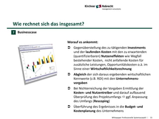 Wie rechnet sich das insgesamt?
Whitepaper Professionelle Systemauswahl 13
Businesscase
Worauf es ankommt:
 Gegenüberstellung des zu tätigenden Investments
und der laufenden Kosten mit den zu erwartenden
(quantifizierbaren) Nutzeneffekten wie Wegfall
bestehender Kosten, nicht anfallende Kosten für
zusätzliche Leistungen, Opportunitätskosten o.ä. im
Sinne einer Wirtschaftlichkeitsrechnung
 Abgleich der sich daraus ergebenden wirtschaftlichen
Kennwerte (z.B. ROI) mit den Unternehmens-
vorgaben
 Bei Nichterreichung der Vorgaben Ermittlung der
Kosten- und Nutzentreiber und darauf aufbauend
Überprüfung des Projektumfangs  ggf. Anpassung
des Umfangs (Rescoping)
 Überführung des Ergebnisses in die Budget- und
Kostenplanung des Unternehmens
7
 