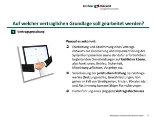 Auf welcher vertraglichen Grundlage soll gearbeitet werden?
Whitepaper Professionelle Systemauswahl 15
Vertragsgestaltung
Worauf es ankommt:
 Erarbeitung und Abstimmung eines Vertrags-
entwurfs zur Lizensierung und Implementierung der
Systemkomponenten sowie der dafür erforderlichen
begleitenden Dienstleistungen auf fachlicher Ebene,
also Funktionen, Betrieb, Sicherheit,
Mitwirkungspflichten, Vorgehen etc.
 Veranlassung der juristischen Prüfung des Vertrags-
werkes (Nutzungsrechte, Gewährleistungen, Vor-
gehen im Fall von Streitigkeiten, Fristen, Pönalen etc.)
und Abstimmung konsensfähiger Formulierungen
 Herbeiführung eines (zügigen) Vertragsabschlusses
9
 