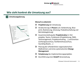 Wie sieht konkret die Umsetzung aus?
Whitepaper Professionelle Systemauswahl 16
Umsetzungsplanung
Worauf es ankommt:
 Projektierung der Umsetzung
 Strukturierung in Phasen (z.B. Vorbereitung, Blue-
print, Realisierung, Schulung, Produktivschaltung und
Betriebsbegleitung)
 Zusammenstellung der Projektstruktur in Teil-
projekte, Teams, Funktionen (Projektleitung, PMO,
Testmanagement, Projektcontrolling, …) und Gremien
(Lenkungsausschuss, Fachbereichsausschuss,
Sounding-Board, …)
 Planung der erforderlichen organisatorischen
Maßnahmen und eines systematischen Change
Management
 Feinplanung des Implementierungsprojektes
 Durchführung einer Kickoff-Veranstaltung
10
 