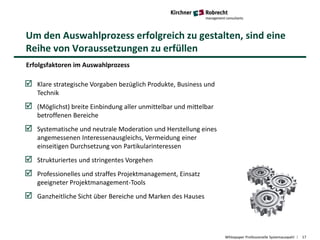 Um den Auswahlprozess erfolgreich zu gestalten, sind eine
Reihe von Voraussetzungen zu erfüllen
Whitepaper Professionelle Systemauswahl 17
Erfolgsfaktoren im Auswahlprozess
 Klare strategische Vorgaben bezüglich Produkte, Business und
Technik
 (Möglichst) breite Einbindung aller unmittelbar und mittelbar
betroffenen Bereiche
 Systematische und neutrale Moderation und Herstellung eines
angemessenen Interessenausgleichs, Vermeidung einer
einseitigen Durchsetzung von Partikularinteressen
 Strukturiertes und stringentes Vorgehen
 Professionelles und straffes Projektmanagement, Einsatz
geeigneter Projektmanagement-Tools
 Ganzheitliche Sicht über Bereiche und Marken des Hauses
 