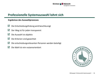 Professionelle Systemauswahl lohnt sich
Whitepaper Professionelle Systemauswahl 18
Ergebnisse des Auswahlprozesses
 Die Entscheidungsfindung wird beschleunigt
 Der Weg ist für jeden transparent
 Die Auswahl ist objektiv
 Die Kriterien sind gewichtet
 Die entscheidungsrelevanten Personen werden beteiligt
 Die Wahl ist rein nutzenorientiert
 
