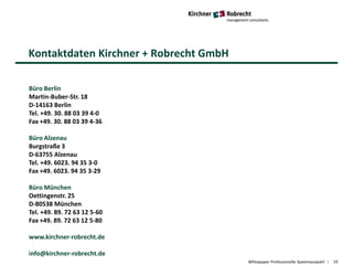 Kontaktdaten Kirchner + Robrecht GmbH
Whitepaper Professionelle Systemauswahl 19
Büro Berlin
Martin-Buber-Str. 18
D-14163 Berlin
Tel. +49. 30. 88 03 39 4-0
Fax +49. 30. 88 03 39 4-36
Büro Alzenau
Burgstraße 3
D-63755 Alzenau
Tel. +49. 6023. 94 35 3-0
Fax +49. 6023. 94 35 3-29
Büro München
Oettingenstr. 25
D-80538 München
Tel. +49. 89. 72 63 12 5-60
Fax +49. 89. 72 63 12 5-80
www.kirchner-robrecht.de
info@kirchner-robrecht.de
 
