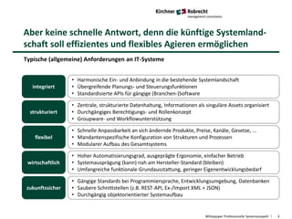 Aber keine schnelle Antwort, denn die künftige Systemland-
schaft soll effizientes und flexibles Agieren ermöglichen
Whitepaper Professionelle Systemauswahl 3
Typische (allgemeine) Anforderungen an IT-Systeme
integriert
• Harmonische Ein- und Anbindung in die bestehende Systemlandschaft
• Übergreifende Planungs- und Steuerungsfunktionen
• Standardisierte APIs für gängige (Branchen-)Software
strukturiert
• Zentrale, strukturierte Datenhaltung, Informationen als singuläre Assets organisiert
• Durchgängiges Berechtigungs- und Rollenkonzept
• Groupware- und Workflowunterstützung
flexibel
• Schnelle Anpassbarkeit an sich ändernde Produkte, Preise, Kanäle, Gesetze, …
• Mandantenspezifische Konfiguration von Strukturen und Prozessen
• Modularer Aufbau des Gesamtsystems
wirtschaftlich
• Hoher Automatisierungsgrad, ausgeprägte Ergonomie, einfacher Betrieb
• Systemausprägung (kann) nah am Hersteller-Standard (bleiben)
• Umfangreiche funktionale Grundausstattung, geringer Eigenentwicklungsbedarf
zukunftssicher
• Gängige Standards bei Programmiersprache, Entwicklungsumgebung, Datenbanken
• Saubere Schnittstellen (z.B. REST-API, Ex-/Import XML + JSON)
• Durchgängig objektorientierter Systemaufbau
 