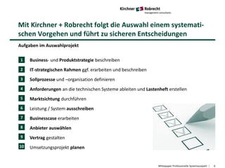 Mit Kirchner + Robrecht folgt die Auswahl einem systemati-
schen Vorgehen und führt zu sicheren Entscheidungen
Whitepaper Professionelle Systemauswahl 6
Aufgaben im Auswahlprojekt
• Business- und Produktstrategie beschreiben
• IT-strategischen Rahmen ggf. erarbeiten und beschreiben
• Sollprozesse und –organisation definieren
• Anforderungen an die technischen Systeme ableiten und Lastenheft erstellen
• Marktsichtung durchführen
• Leistung / System ausschreiben
• Businesscase erarbeiten
• Anbieter auswählen
• Vertrag gestalten
• Umsetzungsprojekt planen
1
2
3
4
5
6
7
8
9
10
 