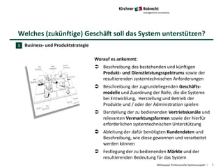 Welches (zukünftige) Geschäft soll das System unterstützen?
Whitepaper Professionelle Systemauswahl 7
Business- und Produktstrategie
Worauf es ankommt:
 Beschreibung des bestehenden und künftigen
Produkt- und Dienstleistungsspektrums sowie der
resultierenden systemtechnischen Anforderungen
 Beschreibung der zugrundeliegenden Geschäfts-
modelle und Zuordnung der Rolle, die die Systeme
bei Entwicklung, Herstellung und Betrieb der
Produkte und / oder der Administration spielen
 Darstellung der zu bedienenden Vertriebskanäle und
relevanten Vermarktungsformen sowie der hierfür
erforderlichen systemtechnischen Unterstützung
 Ableitung der dafür benötigten Kundendaten und
Beschreibung, wie diese gewonnen und verarbeitet
werden können
 Festlegung der zu bedienenden Märkte und der
resultierenden Bedeutung für das System
1
 