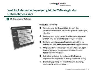 Welche Rahmenbedingungen gibt die IT-Strategie des
Unternehmens vor?
Whitepaper Professionelle Systemauswahl 8
IT-strategischer Rahmen
Worauf es ankommt:
 Formulierung der Grundsätze, die sich das
Unternehmen bei der Beschaffung von Software gibt,
nämlich:
 Bedingungen, unter denen Applikationen eigenent-
wickelt bzw. als Kaufsoftware bezogen werden
 Die Rolle von Standardsoftware im Verhältnis zu
Individual- oder branchenspezifischen Applikationen
 Möglichkeiten und Grenzen des Einsatzes von Open
Source Software, Bedingungen für den Einsatz
kommerzieller Produkte
 Betriebsgrundsätze für Software: On-Premise-
Implementierungen versus Bezug als Service (SaaS)
 Einführungsprinzip für neue Software: Big Bang,
modulweise, mittels Piloten, …
2
 