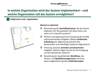 In welche Organisation wird das System implementiert – und
welche Organisation soll das System ermöglichen?
Whitepaper Professionelle Systemauswahl 9
Sollprozesse und –organisation
Worauf es ankommt:
 Beschreibung der Geschäftsprozesse, die das System
abdecken soll: Wie gestalten sich diese heute, wie
sollen sie in Zukunft aussehen?
 Örtliche und organisatorische Zuordnung der künftig
wahrzunehmenden Aufgaben: Welche funktionale
Aufteilung bzw. Abgrenzung zwischen den
bestehenden und zukünftigen Systemen folgt daraus?
 Trennung zwischen zentralen und dezentralen
Aufgaben: Welche Folgen hat das für die Auslegung
und den Betrieb der Systeme?
 Darstellung der abzubildenden Workflows, des
Prozess- und Qualitätsmanagements und eines
daraus abgeleiteten (groben) Rollenkonzeptes
3
 