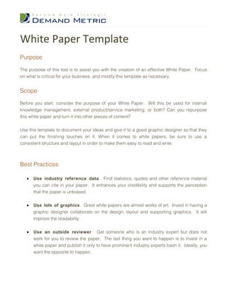 White Paper Template
Purpose

The purpose of this tool is to assist you with the creation of an effective White Paper. Focus
on what is critical for your business, and modify this template as necessary.


Scope

Before you start, consider the purpose of your White Paper. Will this be used for internal
knowledge management, external product/service marketing, or both? Can you repurpose
this white paper and turn it into other pieces of content?


Use this template to document your ideas and give it to a good graphic designer so that they
can put the finishing touches on it. When it comes to white papers, be sure to use a
consistent structure and layout in order to make them easy to read and write.



Best Practices

   •   Use industry reference data . Find statistics, quotes and other reference material
       you can cite in your paper. It enhances your credibility and supports the perception
       that the paper is unbiased.


   •   Use lots of graphics. Great white papers are almost works of art. Invest in having a
       graphic designer collaborate on the design, layout and supporting graphics. It will
       improve the readability.


   •   Use an outside reviewer . Get someone who is an industry expert but does not
       work for you to review the paper. The last thing you want to happen is to invest in a
       white paper and publish it only to have prominent industry experts bash it. Ideally, you
       want the opposite to happen.
 
