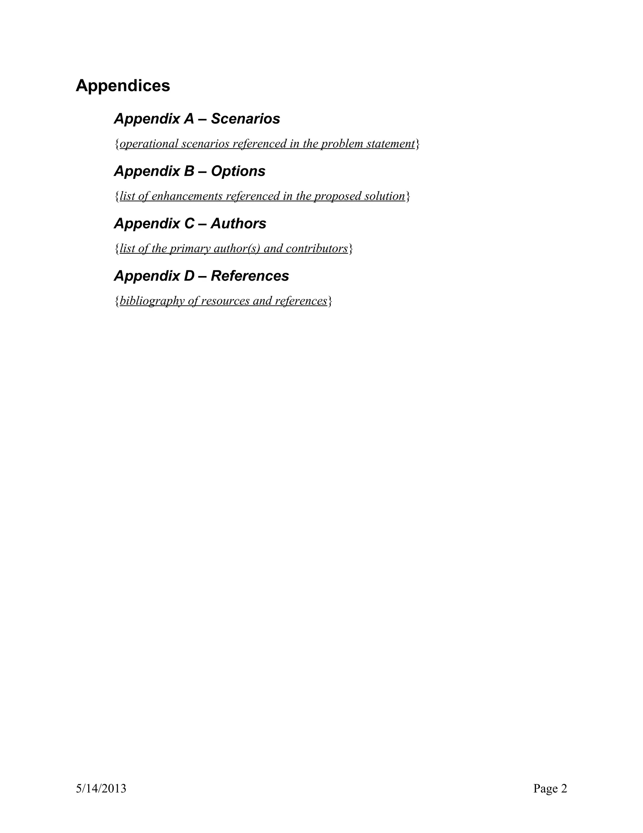 Appendices
Appendix A – Scenarios
{operational scenarios referenced in the problem statement}
Appendix B – Options
{list of enhancements referenced in the proposed solution}
Appendix C – Authors
{list of the primary author(s) and contributors}
Appendix D – References
{bibliography of resources and references}
5/14/2013 Page 2
 