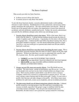 The Basics Explained

   Data security provides two basic functions.

    It allows access to those who need it.
    It restricts access to only those who need it.

To provide those functions cleanly, a security administrator needs a solid auditing
structure to catch violations. Standardization of rules, protections, and resource names
greatly streamlines the audit process. The rules outlined above provide this. When all
twenty-one of the general rules are in place, the organization is secure from almost all
accidental, and most deliberate, unauthorized access. Further, the security administrator
can catch the few deliberate attempts early, before any real damage occurs.

   1. Security objects should have good, clear names. With a clear name, there is no
      doubt what the object is. A group naming standard should include the letters R
      (read), U (update), and A (all access). A good place for this letter is the last letter
      in the group name. A dataset profile must follow the dataset naming rules, thus a
      good DSN standard is required. User IDs should differentiate between a logon
      user ID (i.e. one you would give to a person) and a batch user ID (one which a
      batch job would use).

   2. Security objects should have user data clearly describing the item’s usage. This is
      particularly necessary because often the name of a RACF object can be only eight
      characters. Without user data there is no way to understand why a profile, user
      ID, or group exists. Be clear; good examples might be as follows.

           a. USER123, user data TECH SUPPORT TSO USER ID.
           b. JOB1357D, user data DAILY BATCH UPDATE OF XYZ DATABASE.
           c. DBASAPPR, user data ALLOWS APPLICATIONS ACCESS TO
              DBASE AUTOMATION TOOLS.

   3. Groups, not user IDs, must own security objects. User IDs should not own
      anything. The main reason: groups are permanent, user IDs are not. User IDs
      are for people (who can leave at any time) or batch (which can change at any
      time). Most security products cannot delete a user ID if it owns a resource.
      Company control over a resource is compromised if a person owns it. If a user
      owns a group, scope-of-group ends for that access path. Finally, if a user owns a
      profile, only that user can make changes to the profile. All of these issues mean
      problems for audit trails, creates access loopholes, and can invalidate protections.

   4. The data owner should own all dataset protections related to that data. A dataset
      profile owned by a non-data group or user ID could leave ownership of the
      resource in doubt, especially if the group’s usage is redefined while the data
      ownership remains unchanged. This also prevents unauthorized access.
      Remember, the data owner is not a person but a group created for ownership.
 