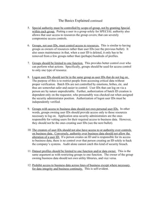 The Basics Explained continued

5. Special authority must be controlled by scope-of-group, not by granting Special
   within each group. Putting a user in a group solely for SPECIAL authority also
   allows that user access to resources the group covers; that can severely
   compromise access controls.

6. Groups, not user IDs, must control access to resources. This is similar to having
   groups as owners of resources rather than user IDs (see the previous bullet). It
   also eases maintenance in that, when a user ID is deleted, it only has to be
   removed from a few groups rather than (perhaps) hundreds of profiles.

7. Groups should be limited to one function. This provides better control over who
   can perform what actions. Specifically, groups should be used for access control
   to only one type of resource.

8. Logon user IDs should not be in the same group as user IDs that do not log on.
   The purpose of this is to restrict people from accessing critical data without
   proper verification. Batch IDs are not controlled by emotions, bribes, etc. and
   thus are somewhat safer and easier to control. User IDs that can log on via a
   person are by nature unpredictable. Further, authorization of batch ID creation is
   dependent only on the requestor, who presumably was checked out when assigned
   the security administrator position. Authorization of logon user IDs must be
   independently verified.

9. Groups with access to business data should not own personal user IDs. In other
   words, groups owning user IDs should provide access only to those resources
   necessary to log on. Application area security administrators are the ones
   responsible for vetting users for their required access to business data. However,
   they should not be the ones creating user IDs (see the next bullet).

10. The creators of user IDs should not also have access to or authority over controls
    on business data. Conversely, authority over business data should not allow the
    alteration of a user ID. If a person creates an ID and is responsible for its access
    to business data, there is no control over that person creating an ID solely to hack
    the company’s systems. Audit alone cannot catch this kind of security breach.

11. Dataset profiles should be limited to one function and/or data owner. This is the
    same argument as with restricting groups to one function. The owner of the group
    owning business data should not own utility libraries, and vice versa.

12. Prohibit access to business data across lines of business except where necessary
    for data integrity and business continuity. This is self-evident.
 