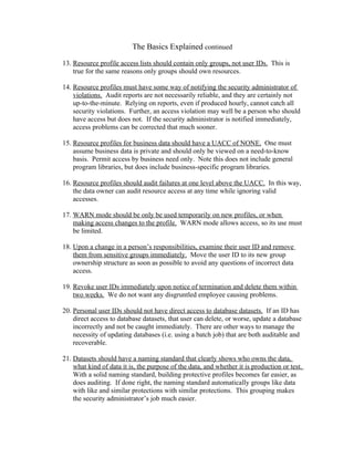 The Basics Explained continued

13. Resource profile access lists should contain only groups, not user IDs. This is
    true for the same reasons only groups should own resources.

14. Resource profiles must have some way of notifying the security administrator of
    violations. Audit reports are not necessarily reliable, and they are certainly not
    up-to-the-minute. Relying on reports, even if produced hourly, cannot catch all
    security violations. Further, an access violation may well be a person who should
    have access but does not. If the security administrator is notified immediately,
    access problems can be corrected that much sooner.

15. Resource profiles for business data should have a UACC of NONE. One must
    assume business data is private and should only be viewed on a need-to-know
    basis. Permit access by business need only. Note this does not include general
    program libraries, but does include business-specific program libraries.

16. Resource profiles should audit failures at one level above the UACC. In this way,
    the data owner can audit resource access at any time while ignoring valid
    accesses.

17. WARN mode should be only be used temporarily on new profiles, or when
    making access changes to the profile. WARN mode allows access, so its use must
    be limited.

18. Upon a change in a person’s responsibilities, examine their user ID and remove
    them from sensitive groups immediately. Move the user ID to its new group
    ownership structure as soon as possible to avoid any questions of incorrect data
    access.

19. Revoke user IDs immediately upon notice of termination and delete them within
    two weeks. We do not want any disgruntled employee causing problems.

20. Personal user IDs should not have direct access to database datasets. If an ID has
    direct access to database datasets, that user can delete, or worse, update a database
    incorrectly and not be caught immediately. There are other ways to manage the
    necessity of updating databases (i.e. using a batch job) that are both auditable and
    recoverable.

21. Datasets should have a naming standard that clearly shows who owns the data,
    what kind of data it is, the purpose of the data, and whether it is production or test.
    With a solid naming standard, building protective profiles becomes far easier, as
    does auditing. If done right, the naming standard automatically groups like data
    with like and similar protections with similar protections. This grouping makes
    the security administrator’s job much easier.
 