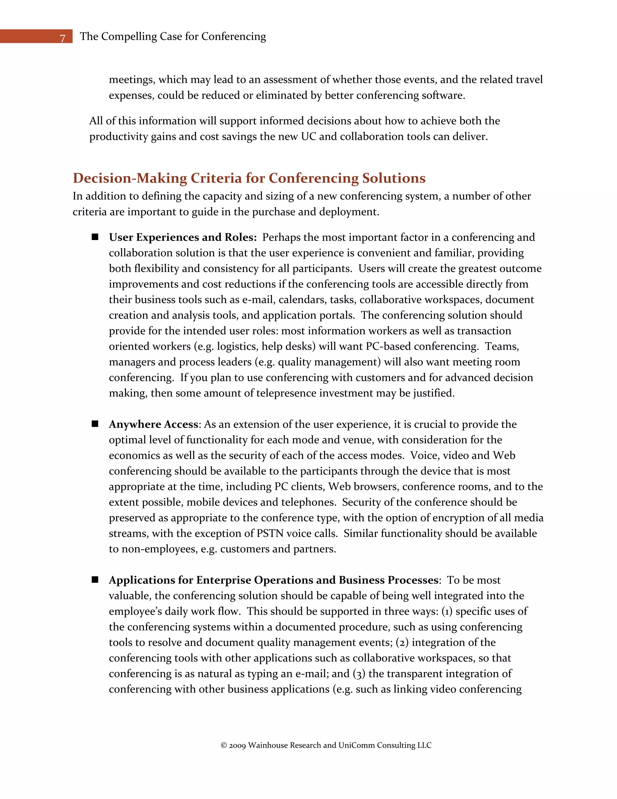 7    The Compelling Case for Conferencing


           meetings, which may lead to an assessment of whether those events, and the related travel
           expenses, could be reduced or eliminated by better conferencing software.

       All of this information will support informed decisions about how to achieve both the
       productivity gains and cost savings the new UC and collaboration tools can deliver.


    Decision-Making Criteria for Conferencing Solutions
    In addition to defining the capacity and sizing of a new conferencing system, a number of other
    criteria are important to guide in the purchase and deployment.

        User Experiences and Roles: Perhaps the most important factor in a conferencing and
         collaboration solution is that the user experience is convenient and familiar, providing
         both flexibility and consistency for all participants. Users will create the greatest outcome
         improvements and cost reductions if the conferencing tools are accessible directly from
         their business tools such as e-mail, calendars, tasks, collaborative workspaces, document
         creation and analysis tools, and application portals. The conferencing solution should
         provide for the intended user roles: most information workers as well as transaction
         oriented workers (e.g. logistics, help desks) will want PC-based conferencing. Teams,
         managers and process leaders (e.g. quality management) will also want meeting room
         conferencing. If you plan to use conferencing with customers and for advanced decision
         making, then some amount of telepresence investment may be justified.

        Anywhere Access: As an extension of the user experience, it is crucial to provide the
         optimal level of functionality for each mode and venue, with consideration for the
         economics as well as the security of each of the access modes. Voice, video and Web
         conferencing should be available to the participants through the device that is most
         appropriate at the time, including PC clients, Web browsers, conference rooms, and to the
         extent possible, mobile devices and telephones. Security of the conference should be
         preserved as appropriate to the conference type, with the option of encryption of all media
         streams, with the exception of PSTN voice calls. Similar functionality should be available
         to non-employees, e.g. customers and partners.

        Applications for Enterprise Operations and Business Processes: To be most
         valuable, the conferencing solution should be capable of being well integrated into the
         employee’s daily work flow. This should be supported in three ways: (1) specific uses of
         the conferencing systems within a documented procedure, such as using conferencing
         tools to resolve and document quality management events; (2) integration of the
         conferencing tools with other applications such as collaborative workspaces, so that
         conferencing is as natural as typing an e-mail; and (3) the transparent integration of
         conferencing with other business applications (e.g. such as linking video conferencing



                                  © 2009 Wainhouse Research and UniComm Consulting LLC
 
