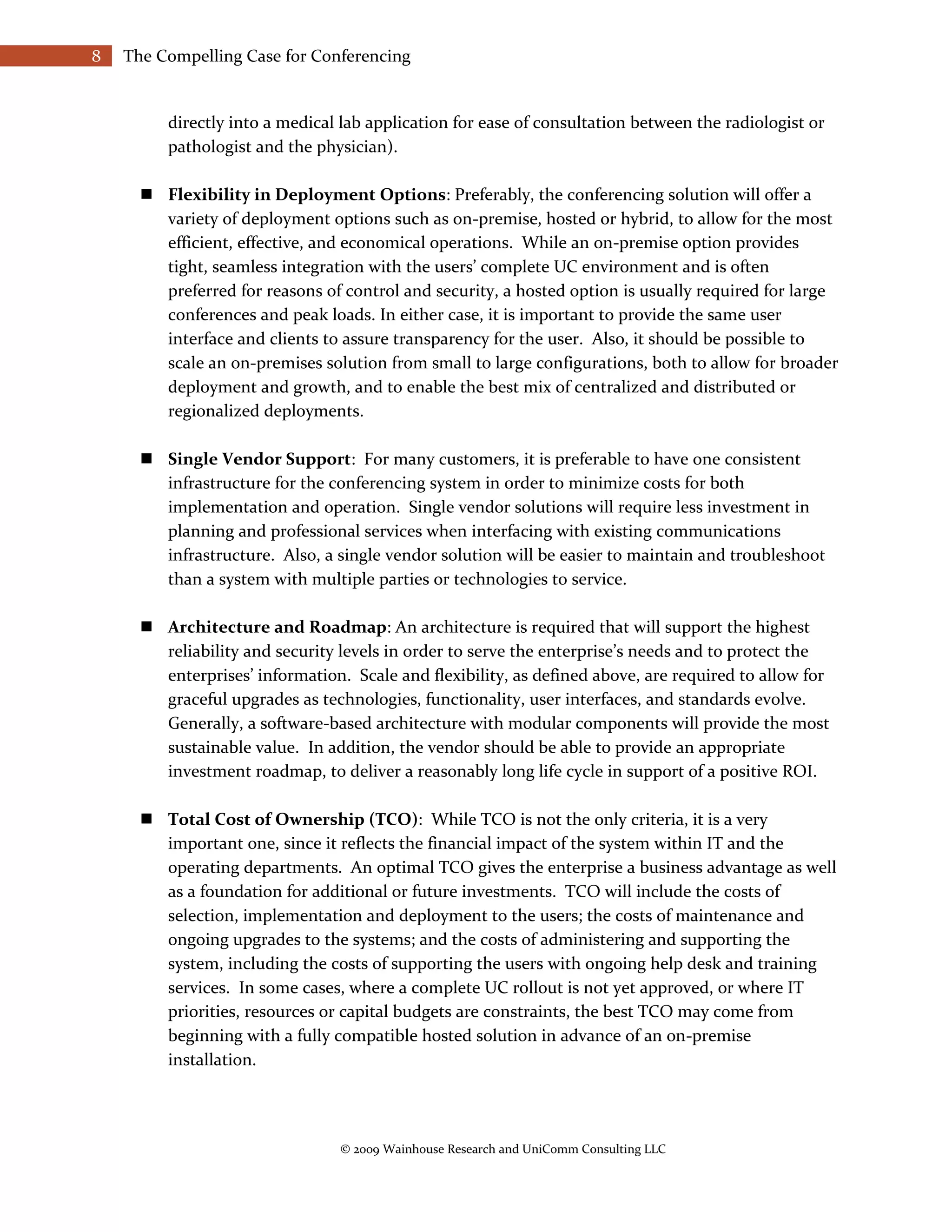 8   The Compelling Case for Conferencing


         directly into a medical lab application for ease of consultation between the radiologist or
         pathologist and the physician).

       Flexibility in Deployment Options: Preferably, the conferencing solution will offer a
        variety of deployment options such as on-premise, hosted or hybrid, to allow for the most
        efficient, effective, and economical operations. While an on-premise option provides
        tight, seamless integration with the users’ complete UC environment and is often
        preferred for reasons of control and security, a hosted option is usually required for large
        conferences and peak loads. In either case, it is important to provide the same user
        interface and clients to assure transparency for the user. Also, it should be possible to
        scale an on-premises solution from small to large configurations, both to allow for broader
        deployment and growth, and to enable the best mix of centralized and distributed or
        regionalized deployments.

       Single Vendor Support: For many customers, it is preferable to have one consistent
        infrastructure for the conferencing system in order to minimize costs for both
        implementation and operation. Single vendor solutions will require less investment in
        planning and professional services when interfacing with existing communications
        infrastructure. Also, a single vendor solution will be easier to maintain and troubleshoot
        than a system with multiple parties or technologies to service.

       Architecture and Roadmap: An architecture is required that will support the highest
        reliability and security levels in order to serve the enterprise’s needs and to protect the
        enterprises’ information. Scale and flexibility, as defined above, are required to allow for
        graceful upgrades as technologies, functionality, user interfaces, and standards evolve.
        Generally, a software-based architecture with modular components will provide the most
        sustainable value. In addition, the vendor should be able to provide an appropriate
        investment roadmap, to deliver a reasonably long life cycle in support of a positive ROI.

       Total Cost of Ownership (TCO): While TCO is not the only criteria, it is a very
        important one, since it reflects the financial impact of the system within IT and the
        operating departments. An optimal TCO gives the enterprise a business advantage as well
        as a foundation for additional or future investments. TCO will include the costs of
        selection, implementation and deployment to the users; the costs of maintenance and
        ongoing upgrades to the systems; and the costs of administering and supporting the
        system, including the costs of supporting the users with ongoing help desk and training
        services. In some cases, where a complete UC rollout is not yet approved, or where IT
        priorities, resources or capital budgets are constraints, the best TCO may come from
        beginning with a fully compatible hosted solution in advance of an on-premise
        installation.




                                 © 2009 Wainhouse Research and UniComm Consulting LLC
 