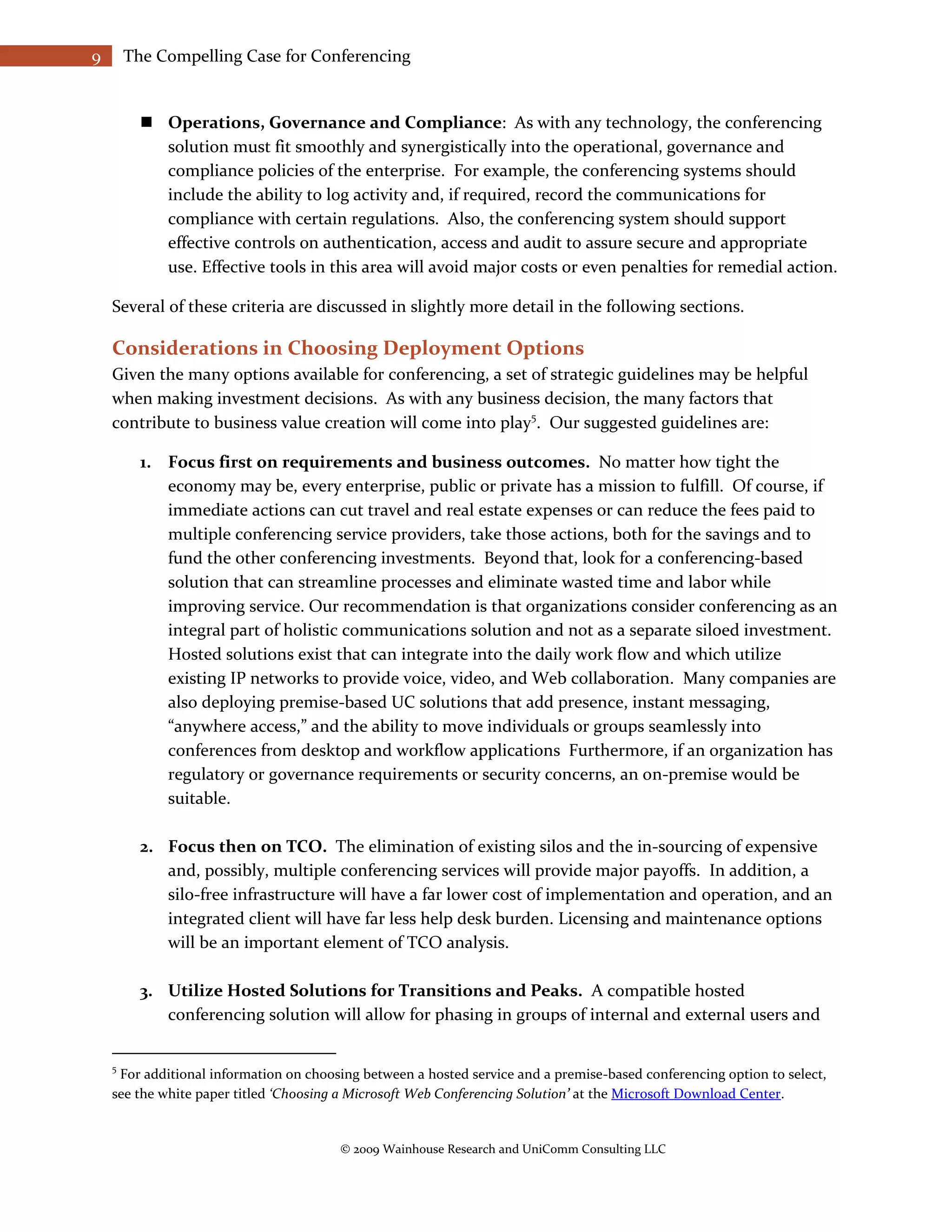9       The Compelling Case for Conferencing


           Operations, Governance and Compliance: As with any technology, the conferencing
            solution must fit smoothly and synergistically into the operational, governance and
            compliance policies of the enterprise. For example, the conferencing systems should
            include the ability to log activity and, if required, record the communications for
            compliance with certain regulations. Also, the conferencing system should support
            effective controls on authentication, access and audit to assure secure and appropriate
            use. Effective tools in this area will avoid major costs or even penalties for remedial action.

    Several of these criteria are discussed in slightly more detail in the following sections.

    Considerations in Choosing Deployment Options
    Given the many options available for conferencing, a set of strategic guidelines may be helpful
    when making investment decisions. As with any business decision, the many factors that
    contribute to business value creation will come into play5. Our suggested guidelines are:

          1. Focus first on requirements and business outcomes. No matter how tight the
             economy may be, every enterprise, public or private has a mission to fulfill. Of course, if
             immediate actions can cut travel and real estate expenses or can reduce the fees paid to
             multiple conferencing service providers, take those actions, both for the savings and to
             fund the other conferencing investments. Beyond that, look for a conferencing-based
             solution that can streamline processes and eliminate wasted time and labor while
             improving service. Our recommendation is that organizations consider conferencing as an
             integral part of holistic communications solution and not as a separate siloed investment.
             Hosted solutions exist that can integrate into the daily work flow and which utilize
             existing IP networks to provide voice, video, and Web collaboration. Many companies are
             also deploying premise-based UC solutions that add presence, instant messaging,
             “anywhere access,” and the ability to move individuals or groups seamlessly into
             conferences from desktop and workflow applications Furthermore, if an organization has
             regulatory or governance requirements or security concerns, an on-premise would be
             suitable.

          2. Focus then on TCO. The elimination of existing silos and the in-sourcing of expensive
             and, possibly, multiple conferencing services will provide major payoffs. In addition, a
             silo-free infrastructure will have a far lower cost of implementation and operation, and an
             integrated client will have far less help desk burden. Licensing and maintenance options
             will be an important element of TCO analysis.

          3. Utilize Hosted Solutions for Transitions and Peaks. A compatible hosted
             conferencing solution will allow for phasing in groups of internal and external users and


    5
     For additional information on choosing between a hosted service and a premise-based conferencing option to select,
    see the white paper titled ‘Choosing a Microsoft Web Conferencing Solution’ at the Microsoft Download Center.


                                        © 2009 Wainhouse Research and UniComm Consulting LLC
 
