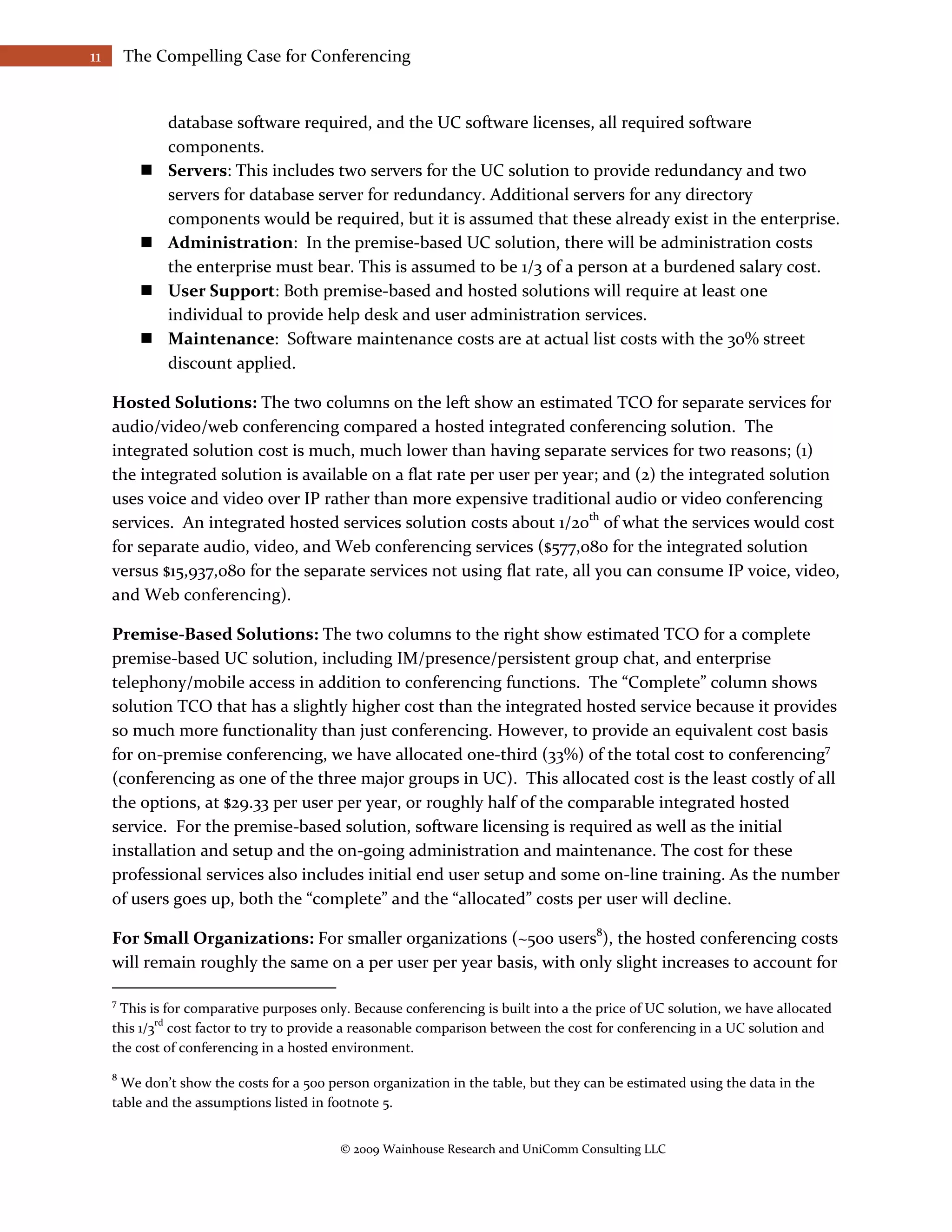 11       The Compelling Case for Conferencing


               database software required, and the UC software licenses, all required software
               components.
              Servers: This includes two servers for the UC solution to provide redundancy and two
               servers for database server for redundancy. Additional servers for any directory
               components would be required, but it is assumed that these already exist in the enterprise.
              Administration: In the premise-based UC solution, there will be administration costs
               the enterprise must bear. This is assumed to be 1/3 of a person at a burdened salary cost.
              User Support: Both premise-based and hosted solutions will require at least one
               individual to provide help desk and user administration services.
              Maintenance: Software maintenance costs are at actual list costs with the 30% street
               discount applied.

     Hosted Solutions: The two columns on the left show an estimated TCO for separate services for
     audio/video/web conferencing compared a hosted integrated conferencing solution. The
     integrated solution cost is much, much lower than having separate services for two reasons; (1)
     the integrated solution is available on a flat rate per user per year; and (2) the integrated solution
     uses voice and video over IP rather than more expensive traditional audio or video conferencing
     services. An integrated hosted services solution costs about 1/20th of what the services would cost
     for separate audio, video, and Web conferencing services ($577,080 for the integrated solution
     versus $15,937,080 for the separate services not using flat rate, all you can consume IP voice, video,
     and Web conferencing).

     Premise-Based Solutions: The two columns to the right show estimated TCO for a complete
     premise-based UC solution, including IM/presence/persistent group chat, and enterprise
     telephony/mobile access in addition to conferencing functions. The “Complete” column shows
     solution TCO that has a slightly higher cost than the integrated hosted service because it provides
     so much more functionality than just conferencing. However, to provide an equivalent cost basis
     for on-premise conferencing, we have allocated one-third (33%) of the total cost to conferencing7
     (conferencing as one of the three major groups in UC). This allocated cost is the least costly of all
     the options, at $29.33 per user per year, or roughly half of the comparable integrated hosted
     service. For the premise-based solution, software licensing is required as well as the initial
     installation and setup and the on-going administration and maintenance. The cost for these
     professional services also includes initial end user setup and some on-line training. As the number
     of users goes up, both the “complete” and the “allocated” costs per user will decline.

     For Small Organizations: For smaller organizations (~500 users8), the hosted conferencing costs
     will remain roughly the same on a per user per year basis, with only slight increases to account for

     7
      This is for comparative purposes only. Because conferencing is built into a the price of UC solution, we have allocated
             rd
     this 1/3 cost factor to try to provide a reasonable comparison between the cost for conferencing in a UC solution and
     the cost of conferencing in a hosted environment.

     8
       We don’t show the costs for a 500 person organization in the table, but they can be estimated using the data in the
     table and the assumptions listed in footnote 5.


                                           © 2009 Wainhouse Research and UniComm Consulting LLC
 