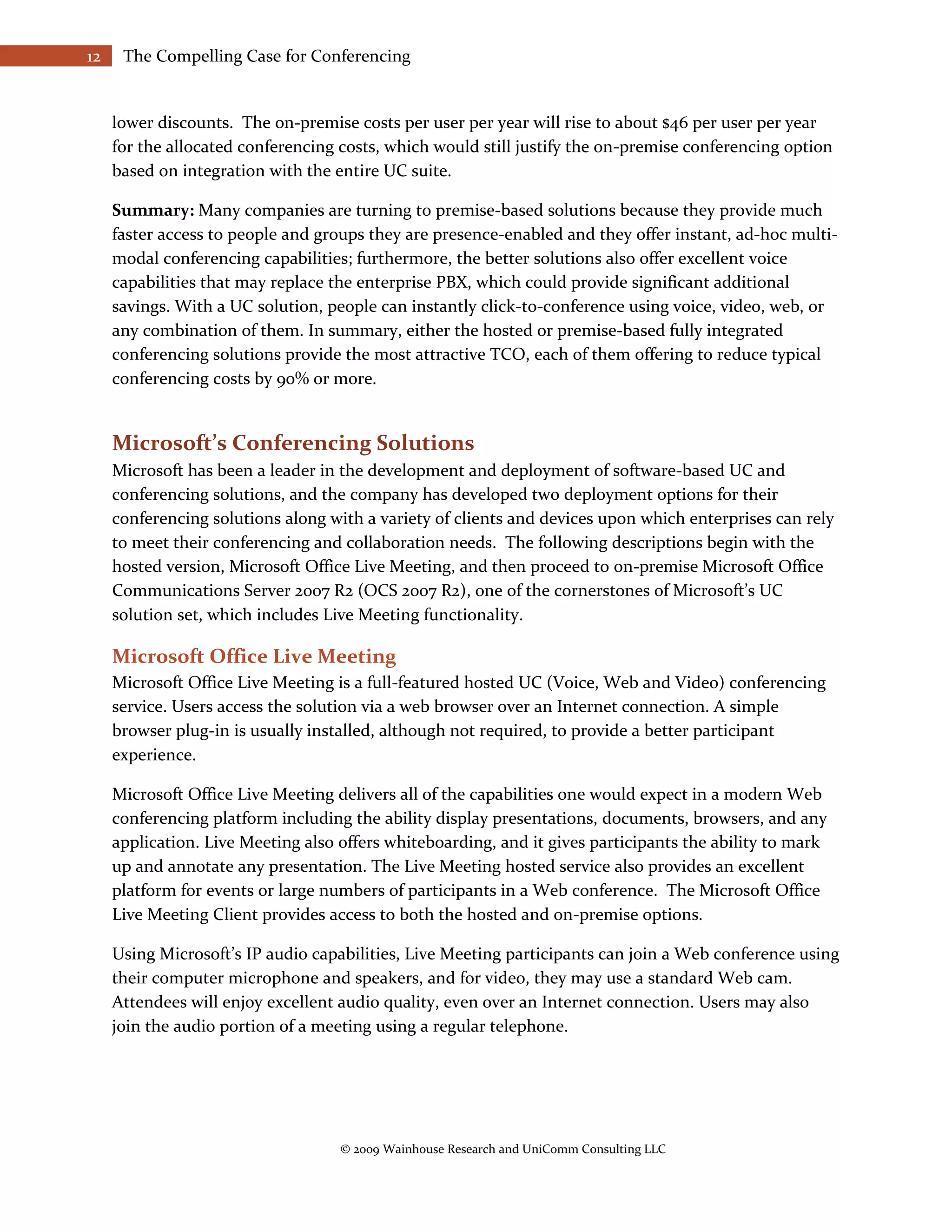 12    The Compelling Case for Conferencing


     lower discounts. The on-premise costs per user per year will rise to about $46 per user per year
     for the allocated conferencing costs, which would still justify the on-premise conferencing option
     based on integration with the entire UC suite.

     Summary: Many companies are turning to premise-based solutions because they provide much
     faster access to people and groups they are presence-enabled and they offer instant, ad-hoc multi-
     modal conferencing capabilities; furthermore, the better solutions also offer excellent voice
     capabilities that may replace the enterprise PBX, which could provide significant additional
     savings. With a UC solution, people can instantly click-to-conference using voice, video, web, or
     any combination of them. In summary, either the hosted or premise-based fully integrated
     conferencing solutions provide the most attractive TCO, each of them offering to reduce typical
     conferencing costs by 90% or more.


     Microsoft’s Conferencing Solutions
     Microsoft has been a leader in the development and deployment of software-based UC and
     conferencing solutions, and the company has developed two deployment options for their
     conferencing solutions along with a variety of clients and devices upon which enterprises can rely
     to meet their conferencing and collaboration needs. The following descriptions begin with the
     hosted version, Microsoft Office Live Meeting, and then proceed to on-premise Microsoft Office
     Communications Server 2007 R2 (OCS 2007 R2), one of the cornerstones of Microsoft’s UC
     solution set, which includes Live Meeting functionality.

     Microsoft Office Live Meeting
     Microsoft Office Live Meeting is a full-featured hosted UC (Voice, Web and Video) conferencing
     service. Users access the solution via a web browser over an Internet connection. A simple
     browser plug-in is usually installed, although not required, to provide a better participant
     experience.

     Microsoft Office Live Meeting delivers all of the capabilities one would expect in a modern Web
     conferencing platform including the ability display presentations, documents, browsers, and any
     application. Live Meeting also offers whiteboarding, and it gives participants the ability to mark
     up and annotate any presentation. The Live Meeting hosted service also provides an excellent
     platform for events or large numbers of participants in a Web conference. The Microsoft Office
     Live Meeting Client provides access to both the hosted and on-premise options.

     Using Microsoft’s IP audio capabilities, Live Meeting participants can join a Web conference using
     their computer microphone and speakers, and for video, they may use a standard Web cam.
     Attendees will enjoy excellent audio quality, even over an Internet connection. Users may also
     join the audio portion of a meeting using a regular telephone.




                                    © 2009 Wainhouse Research and UniComm Consulting LLC
 