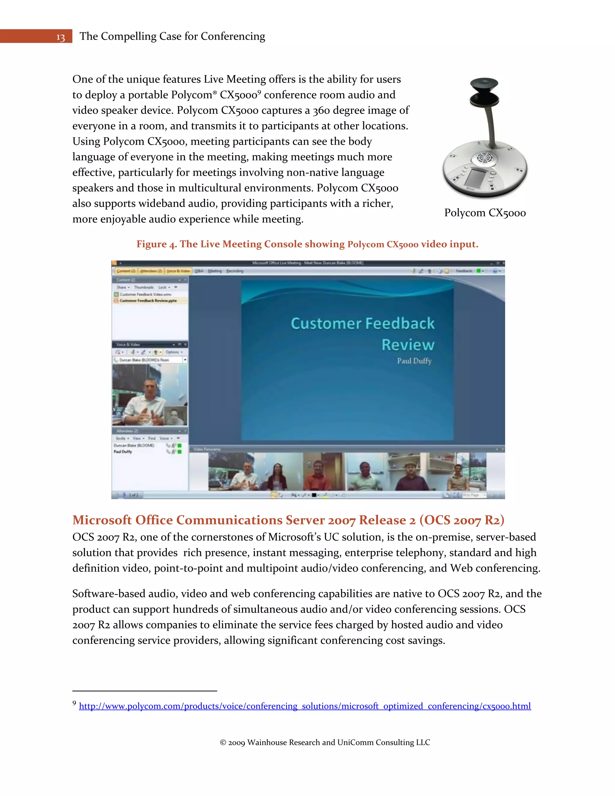 13       The Compelling Case for Conferencing


     One of the unique features Live Meeting offers is the ability for users
     to deploy a portable Polycom® CX50009 conference room audio and
     video speaker device. Polycom CX5000 captures a 360 degree image of
     everyone in a room, and transmits it to participants at other locations.
     Using Polycom CX5000, meeting participants can see the body
     language of everyone in the meeting, making meetings much more
     effective, particularly for meetings involving non-native language
     speakers and those in multicultural environments. Polycom CX5000
     also supports wideband audio, providing participants with a richer,
                                                                                                Polycom CX5000
     more enjoyable audio experience while meeting.

                      Figure 4. The Live Meeting Console showing Polycom CX5000 video input.




     Microsoft Office Communications Server 2007 Release 2 (OCS 2007 R2)
     OCS 2007 R2, one of the cornerstones of Microsoft’s UC solution, is the on-premise, server-based
     solution that provides rich presence, instant messaging, enterprise telephony, standard and high
     definition video, point-to-point and multipoint audio/video conferencing, and Web conferencing.

     Software-based audio, video and web conferencing capabilities are native to OCS 2007 R2, and the
     product can support hundreds of simultaneous audio and/or video conferencing sessions. OCS
     2007 R2 allows companies to eliminate the service fees charged by hosted audio and video
     conferencing service providers, allowing significant conferencing cost savings.




     9
         http://www.polycom.com/products/voice/conferencing_solutions/microsoft_optimized_conferencing/cx5000.html


                                         © 2009 Wainhouse Research and UniComm Consulting LLC
 
