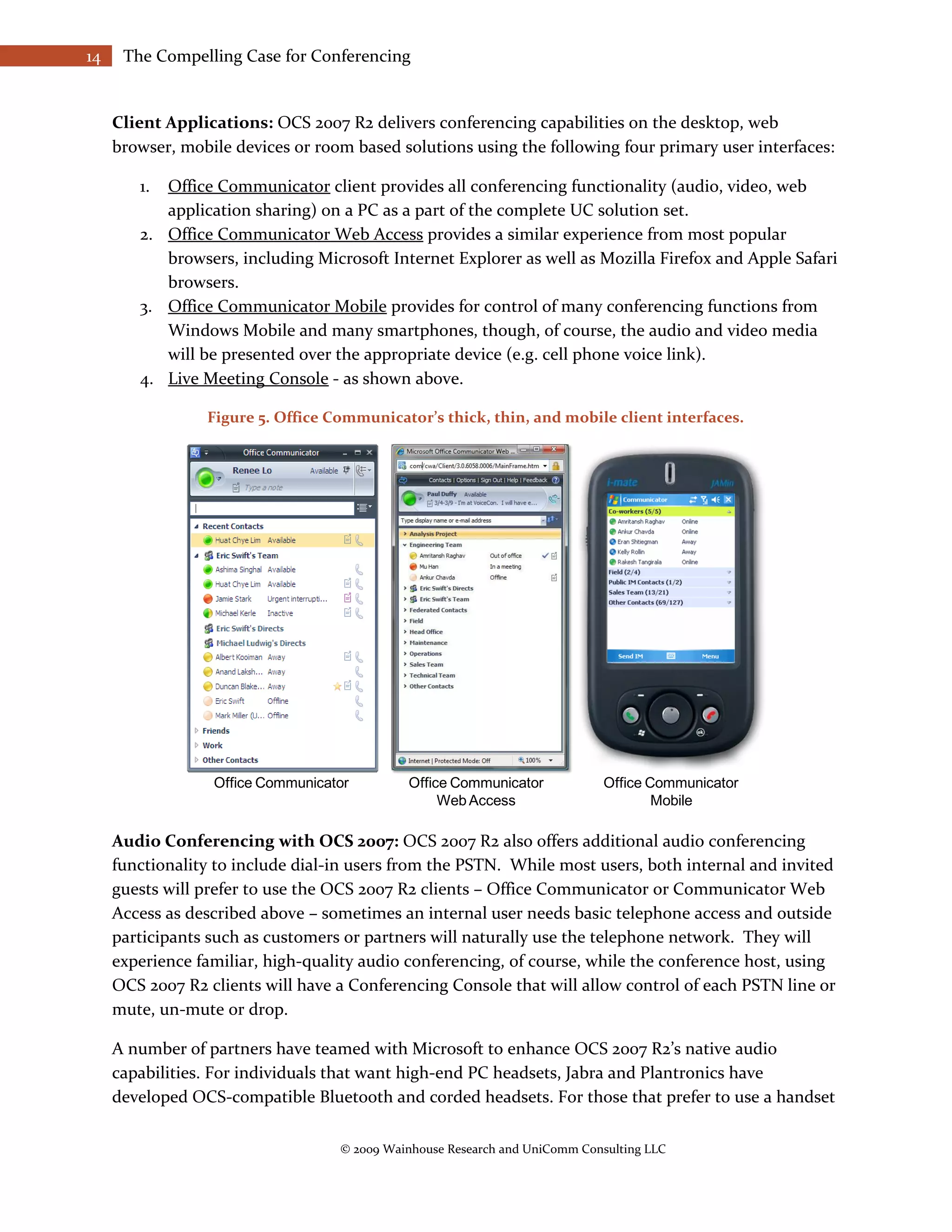 14    The Compelling Case for Conferencing


     Client Applications: OCS 2007 R2 delivers conferencing capabilities on the desktop, web
     browser, mobile devices or room based solutions using the following four primary user interfaces:

        1. Office Communicator client provides all conferencing functionality (audio, video, web
           application sharing) on a PC as a part of the complete UC solution set.
        2. Office Communicator Web Access provides a similar experience from most popular
           browsers, including Microsoft Internet Explorer as well as Mozilla Firefox and Apple Safari
           browsers.
        3. Office Communicator Mobile provides for control of many conferencing functions from
           Windows Mobile and many smartphones, though, of course, the audio and video media
           will be presented over the appropriate device (e.g. cell phone voice link).
        4. Live Meeting Console - as shown above.

                 Figure 5. Office Communicator’s thick, thin, and mobile client interfaces.




                  Office Communicator        Office Communicator             Office Communicator
                                                  Web Access                         Mobile

     Audio Conferencing with OCS 2007: OCS 2007 R2 also offers additional audio conferencing
     functionality to include dial-in users from the PSTN. While most users, both internal and invited
     guests will prefer to use the OCS 2007 R2 clients – Office Communicator or Communicator Web
     Access as described above – sometimes an internal user needs basic telephone access and outside
     participants such as customers or partners will naturally use the telephone network. They will
     experience familiar, high-quality audio conferencing, of course, while the conference host, using
     OCS 2007 R2 clients will have a Conferencing Console that will allow control of each PSTN line or
     mute, un-mute or drop.

     A number of partners have teamed with Microsoft to enhance OCS 2007 R2’s native audio
     capabilities. For individuals that want high-end PC headsets, Jabra and Plantronics have
     developed OCS-compatible Bluetooth and corded headsets. For those that prefer to use a handset

                                   © 2009 Wainhouse Research and UniComm Consulting LLC
 