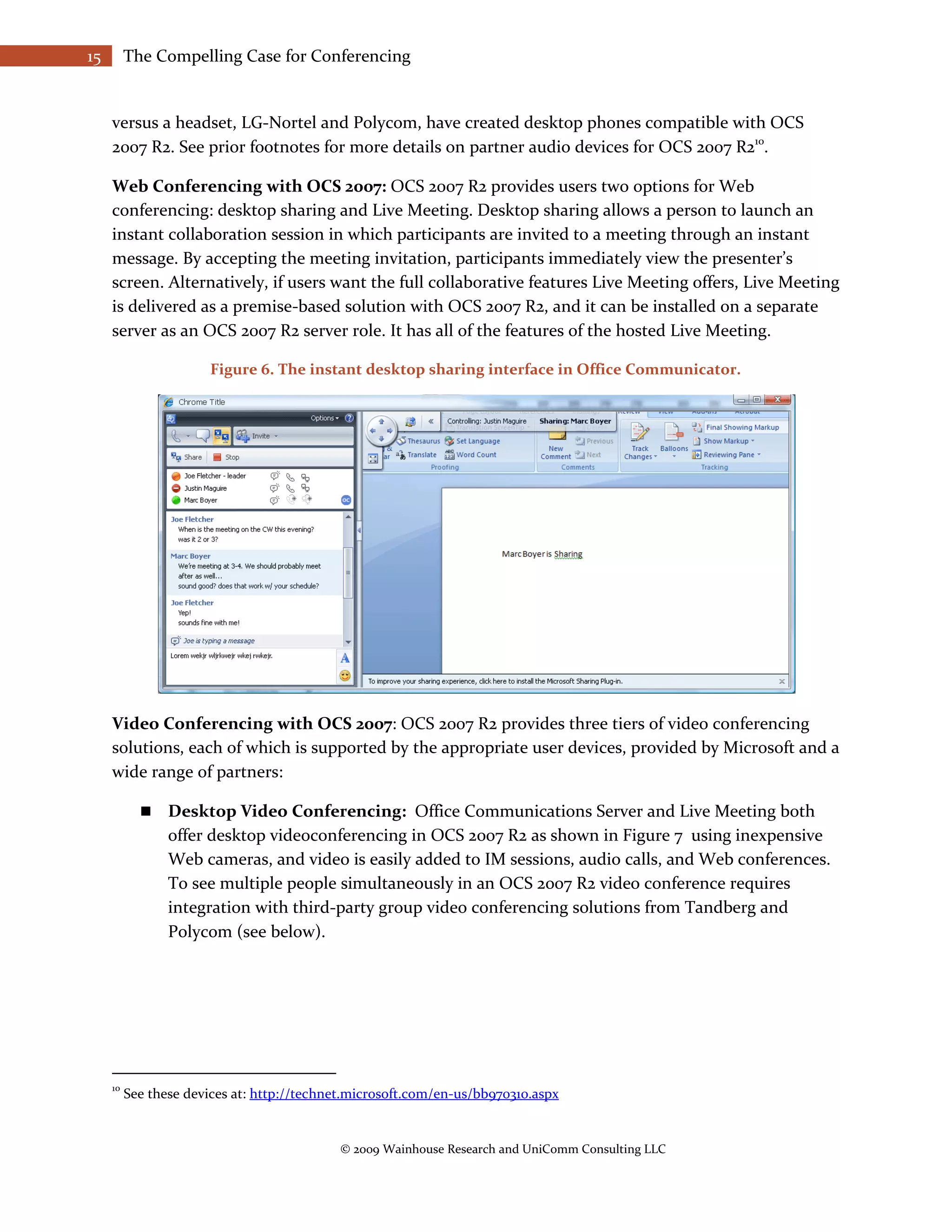 15        The Compelling Case for Conferencing


     versus a headset, LG-Nortel and Polycom, have created desktop phones compatible with OCS
     2007 R2. See prior footnotes for more details on partner audio devices for OCS 2007 R210.

     Web Conferencing with OCS 2007: OCS 2007 R2 provides users two options for Web
     conferencing: desktop sharing and Live Meeting. Desktop sharing allows a person to launch an
     instant collaboration session in which participants are invited to a meeting through an instant
     message. By accepting the meeting invitation, participants immediately view the presenter’s
     screen. Alternatively, if users want the full collaborative features Live Meeting offers, Live Meeting
     is delivered as a premise-based solution with OCS 2007 R2, and it can be installed on a separate
     server as an OCS 2007 R2 server role. It has all of the features of the hosted Live Meeting.

                       Figure 6. The instant desktop sharing interface in Office Communicator.




     Video Conferencing with OCS 2007: OCS 2007 R2 provides three tiers of video conferencing
     solutions, each of which is supported by the appropriate user devices, provided by Microsoft and a
     wide range of partners:

                Desktop Video Conferencing: Office Communications Server and Live Meeting both
                 offer desktop videoconferencing in OCS 2007 R2 as shown in Figure 7 using inexpensive
                 Web cameras, and video is easily added to IM sessions, audio calls, and Web conferences.
                 To see multiple people simultaneously in an OCS 2007 R2 video conference requires
                 integration with third-party group video conferencing solutions from Tandberg and
                 Polycom (see below).




     10
          See these devices at: http://technet.microsoft.com/en-us/bb970310.aspx


                                            © 2009 Wainhouse Research and UniComm Consulting LLC
 