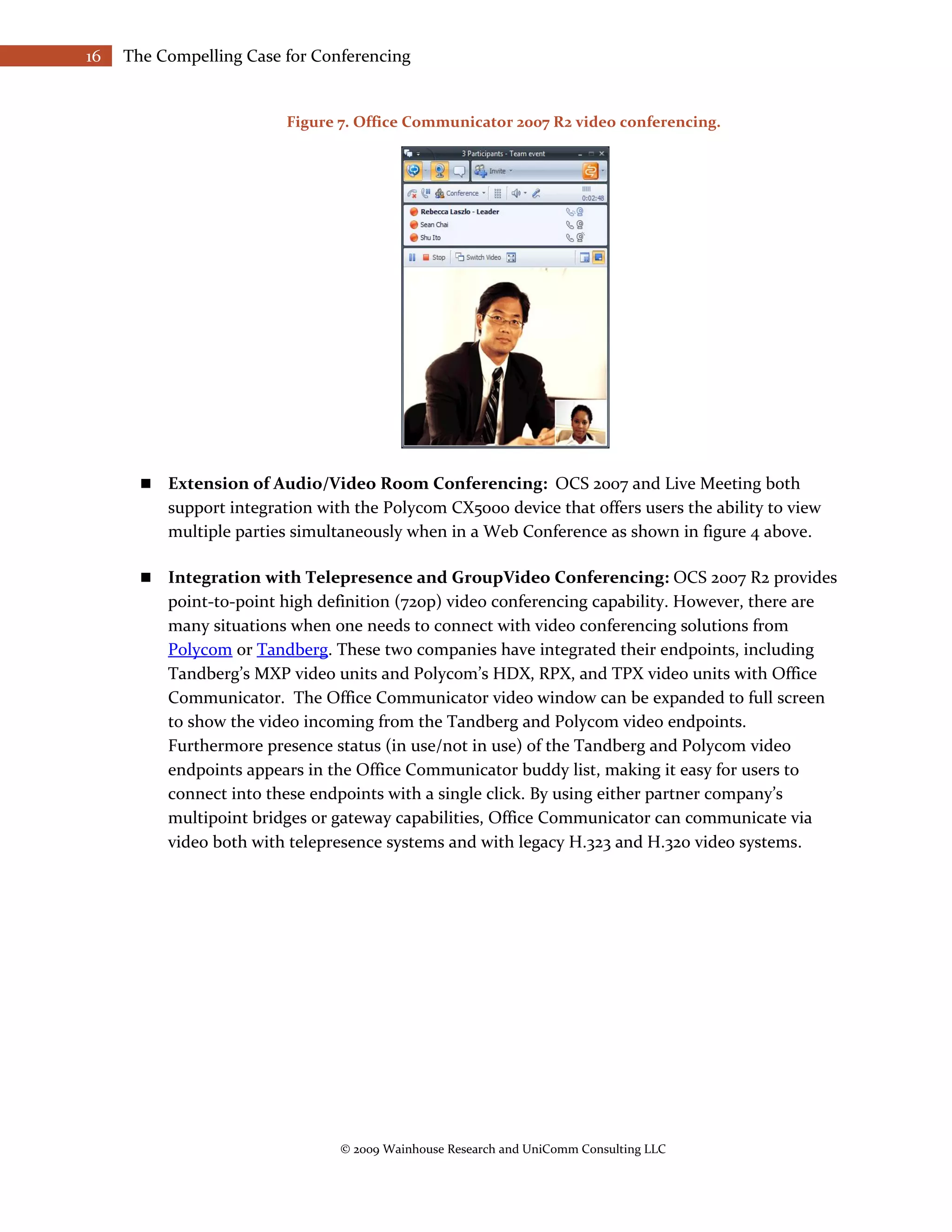 16   The Compelling Case for Conferencing


                          Figure 7. Office Communicator 2007 R2 video conferencing.




          Extension of Audio/Video Room Conferencing: OCS 2007 and Live Meeting both
           support integration with the Polycom CX5000 device that offers users the ability to view
           multiple parties simultaneously when in a Web Conference as shown in figure 4 above.

          Integration with Telepresence and GroupVideo Conferencing: OCS 2007 R2 provides
           point-to-point high definition (720p) video conferencing capability. However, there are
           many situations when one needs to connect with video conferencing solutions from
           Polycom or Tandberg. These two companies have integrated their endpoints, including
           Tandberg’s MXP video units and Polycom’s HDX, RPX, and TPX video units with Office
           Communicator. The Office Communicator video window can be expanded to full screen
           to show the video incoming from the Tandberg and Polycom video endpoints.
           Furthermore presence status (in use/not in use) of the Tandberg and Polycom video
           endpoints appears in the Office Communicator buddy list, making it easy for users to
           connect into these endpoints with a single click. By using either partner company’s
           multipoint bridges or gateway capabilities, Office Communicator can communicate via
           video both with telepresence systems and with legacy H.323 and H.320 video systems.




                                  © 2009 Wainhouse Research and UniComm Consulting LLC
 