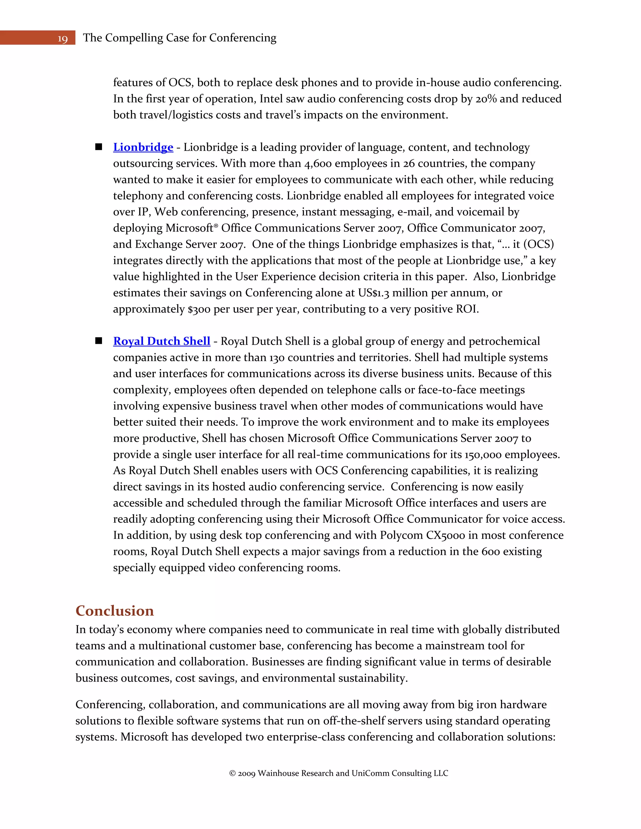 19    The Compelling Case for Conferencing


            features of OCS, both to replace desk phones and to provide in-house audio conferencing.
            In the first year of operation, Intel saw audio conferencing costs drop by 20% and reduced
            both travel/logistics costs and travel’s impacts on the environment.

         Lionbridge - Lionbridge is a leading provider of language, content, and technology
          outsourcing services. With more than 4,600 employees in 26 countries, the company
          wanted to make it easier for employees to communicate with each other, while reducing
          telephony and conferencing costs. Lionbridge enabled all employees for integrated voice
          over IP, Web conferencing, presence, instant messaging, e-mail, and voicemail by
          deploying Microsoft® Office Communications Server 2007, Office Communicator 2007,
          and Exchange Server 2007. One of the things Lionbridge emphasizes is that, “… it (OCS)
          integrates directly with the applications that most of the people at Lionbridge use,” a key
          value highlighted in the User Experience decision criteria in this paper. Also, Lionbridge
          estimates their savings on Conferencing alone at US$1.3 million per annum, or
          approximately $300 per user per year, contributing to a very positive ROI.

         Royal Dutch Shell - Royal Dutch Shell is a global group of energy and petrochemical
          companies active in more than 130 countries and territories. Shell had multiple systems
          and user interfaces for communications across its diverse business units. Because of this
          complexity, employees often depended on telephone calls or face-to-face meetings
          involving expensive business travel when other modes of communications would have
          better suited their needs. To improve the work environment and to make its employees
          more productive, Shell has chosen Microsoft Office Communications Server 2007 to
          provide a single user interface for all real-time communications for its 150,000 employees.
          As Royal Dutch Shell enables users with OCS Conferencing capabilities, it is realizing
          direct savings in its hosted audio conferencing service. Conferencing is now easily
          accessible and scheduled through the familiar Microsoft Office interfaces and users are
          readily adopting conferencing using their Microsoft Office Communicator for voice access.
          In addition, by using desk top conferencing and with Polycom CX5000 in most conference
          rooms, Royal Dutch Shell expects a major savings from a reduction in the 600 existing
          specially equipped video conferencing rooms.


     Conclusion
     In today’s economy where companies need to communicate in real time with globally distributed
     teams and a multinational customer base, conferencing has become a mainstream tool for
     communication and collaboration. Businesses are finding significant value in terms of desirable
     business outcomes, cost savings, and environmental sustainability.

     Conferencing, collaboration, and communications are all moving away from big iron hardware
     solutions to flexible software systems that run on off-the-shelf servers using standard operating
     systems. Microsoft has developed two enterprise-class conferencing and collaboration solutions:


                                    © 2009 Wainhouse Research and UniComm Consulting LLC
 