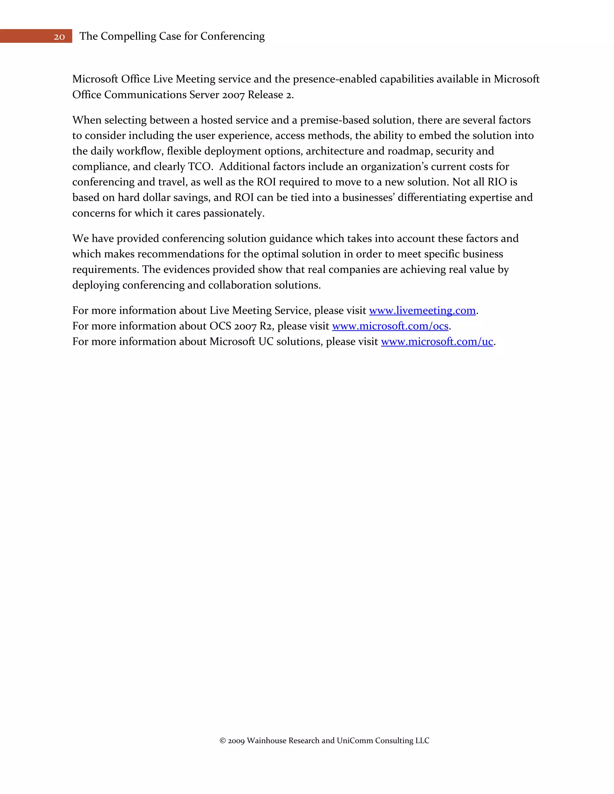 20    The Compelling Case for Conferencing


     Microsoft Office Live Meeting service and the presence-enabled capabilities available in Microsoft
     Office Communications Server 2007 Release 2.

     When selecting between a hosted service and a premise-based solution, there are several factors
     to consider including the user experience, access methods, the ability to embed the solution into
     the daily workflow, flexible deployment options, architecture and roadmap, security and
     compliance, and clearly TCO. Additional factors include an organization’s current costs for
     conferencing and travel, as well as the ROI required to move to a new solution. Not all RIO is
     based on hard dollar savings, and ROI can be tied into a businesses’ differentiating expertise and
     concerns for which it cares passionately.

     We have provided conferencing solution guidance which takes into account these factors and
     which makes recommendations for the optimal solution in order to meet specific business
     requirements. The evidences provided show that real companies are achieving real value by
     deploying conferencing and collaboration solutions.

     For more information about Live Meeting Service, please visit www.livemeeting.com.
     For more information about OCS 2007 R2, please visit www.microsoft.com/ocs.
     For more information about Microsoft UC solutions, please visit www.microsoft.com/uc.




                                    © 2009 Wainhouse Research and UniComm Consulting LLC
 