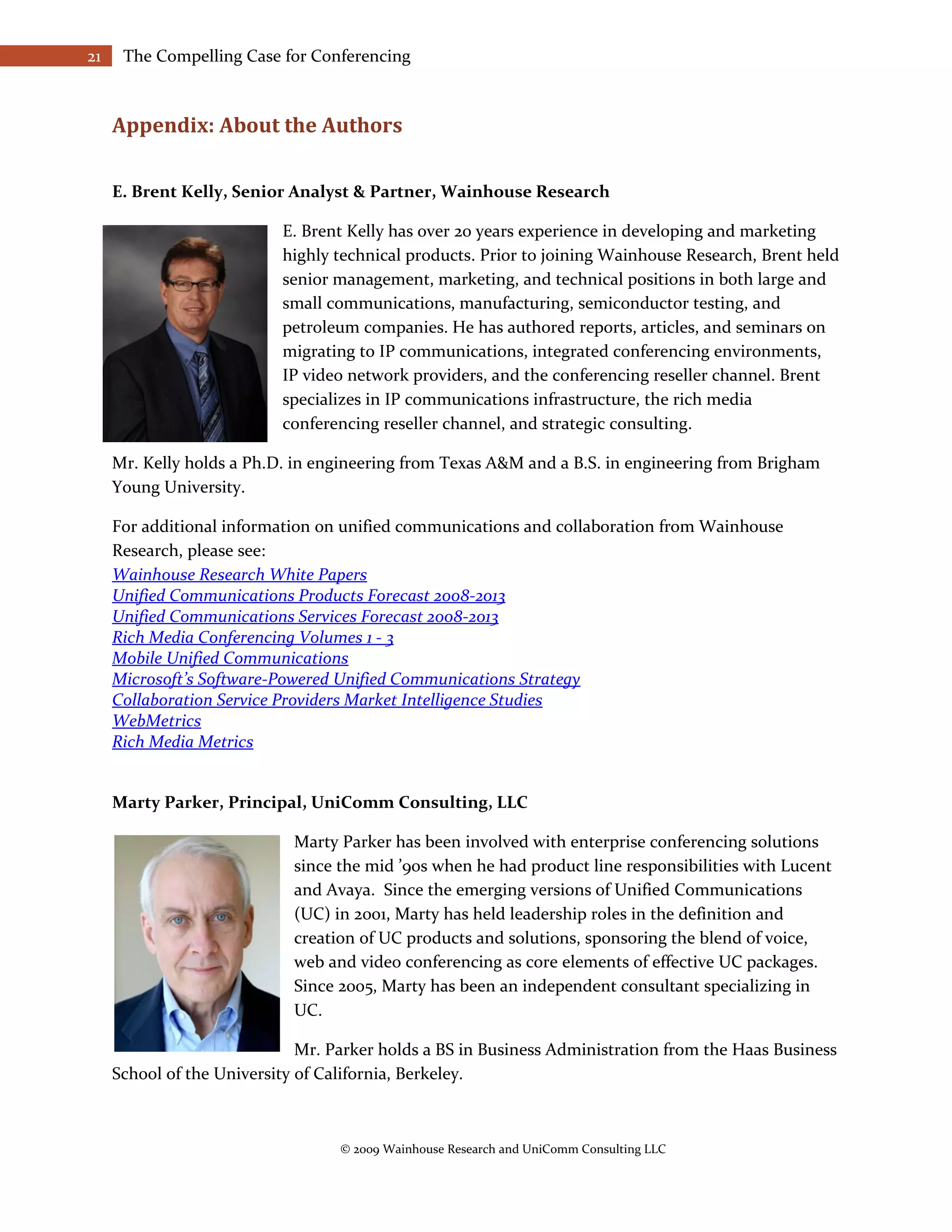 21    The Compelling Case for Conferencing



     Appendix: About the Authors

     E. Brent Kelly, Senior Analyst & Partner, Wainhouse Research

                           E. Brent Kelly has over 20 years experience in developing and marketing
                           highly technical products. Prior to joining Wainhouse Research, Brent held
                           senior management, marketing, and technical positions in both large and
                           small communications, manufacturing, semiconductor testing, and
                           petroleum companies. He has authored reports, articles, and seminars on
                           migrating to IP communications, integrated conferencing environments,
                           IP video network providers, and the conferencing reseller channel. Brent
                           specializes in IP communications infrastructure, the rich media
                           conferencing reseller channel, and strategic consulting.

     Mr. Kelly holds a Ph.D. in engineering from Texas A&M and a B.S. in engineering from Brigham
     Young University.

     For additional information on unified communications and collaboration from Wainhouse
     Research, please see:
     Wainhouse Research White Papers
     Unified Communications Products Forecast 2008-2013
     Unified Communications Services Forecast 2008-2013
     Rich Media Conferencing Volumes 1 - 3
     Mobile Unified Communications
     Microsoft’s Software-Powered Unified Communications Strategy
     Collaboration Service Providers Market Intelligence Studies
     WebMetrics
     Rich Media Metrics


     Marty Parker, Principal, UniComm Consulting, LLC

                             Marty Parker has been involved with enterprise conferencing solutions
                             since the mid ’90s when he had product line responsibilities with Lucent
                             and Avaya. Since the emerging versions of Unified Communications
                             (UC) in 2001, Marty has held leadership roles in the definition and
                             creation of UC products and solutions, sponsoring the blend of voice,
                             web and video conferencing as core elements of effective UC packages.
                             Since 2005, Marty has been an independent consultant specializing in
                             UC.

                              Mr. Parker holds a BS in Business Administration from the Haas Business
     School of the University of California, Berkeley.



                                   © 2009 Wainhouse Research and UniComm Consulting LLC
 