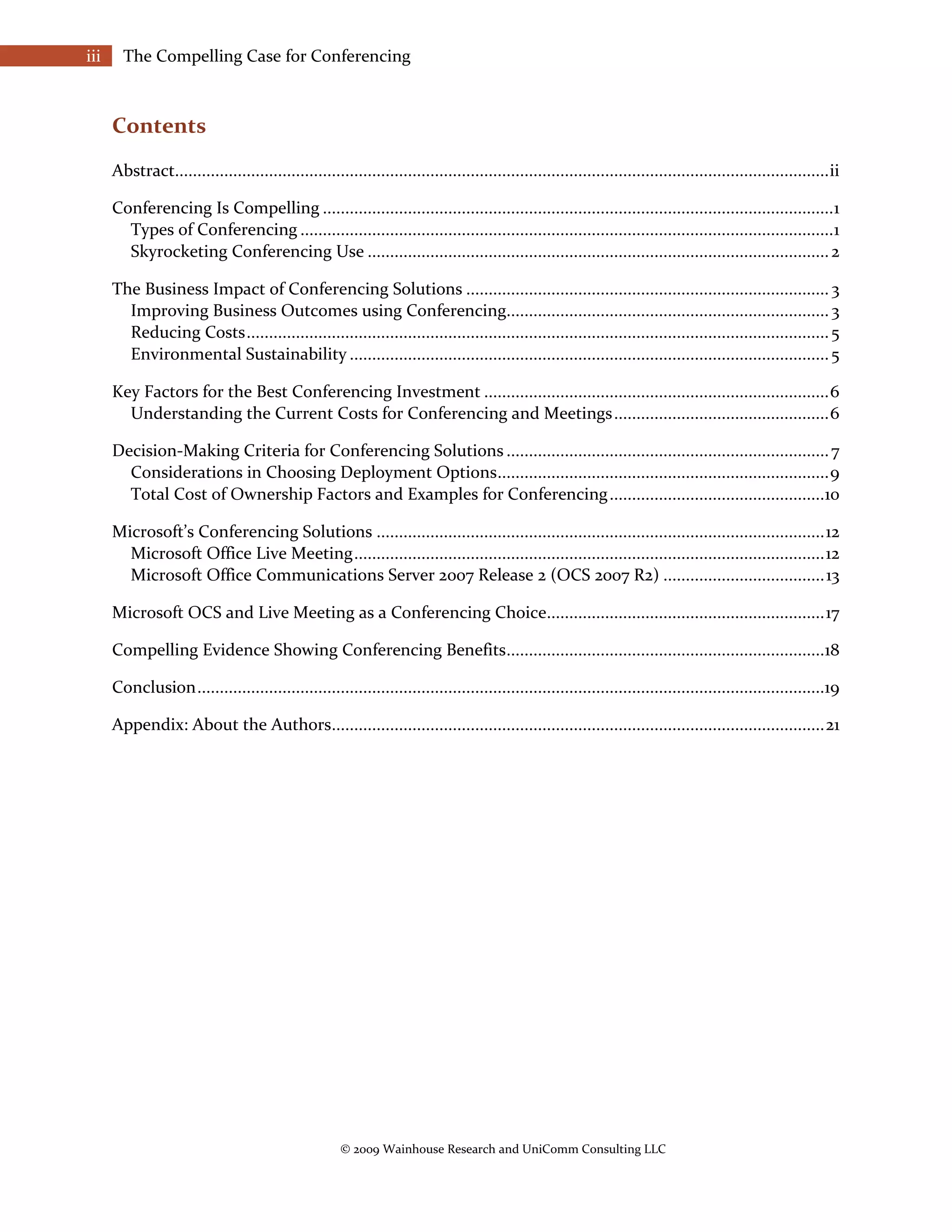 iii     The Compelling Case for Conferencing



      Contents
      Abstract.................................................................................................................................................. ii

      Conferencing Is Compelling .................................................................................................................. 1
        Types of Conferencing ....................................................................................................................... 1
        Skyrocketing Conferencing Use ....................................................................................................... 2

      The Business Impact of Conferencing Solutions ................................................................................. 3
        Improving Business Outcomes using Conferencing........................................................................ 3
        Reducing Costs .................................................................................................................................. 5
        Environmental Sustainability ........................................................................................................... 5

      Key Factors for the Best Conferencing Investment ............................................................................. 6
        Understanding the Current Costs for Conferencing and Meetings ................................................ 6

      Decision-Making Criteria for Conferencing Solutions ........................................................................ 7
        Considerations in Choosing Deployment Options .......................................................................... 9
        Total Cost of Ownership Factors and Examples for Conferencing ................................................10

      Microsoft’s Conferencing Solutions .................................................................................................... 12
        Microsoft Office Live Meeting ......................................................................................................... 12
        Microsoft Office Communications Server 2007 Release 2 (OCS 2007 R2) .................................... 13

      Microsoft OCS and Live Meeting as a Conferencing Choice.............................................................. 17

      Compelling Evidence Showing Conferencing Benefits.......................................................................18

      Conclusion ............................................................................................................................................19

      Appendix: About the Authors.............................................................................................................. 21




                                                       © 2009 Wainhouse Research and UniComm Consulting LLC
 