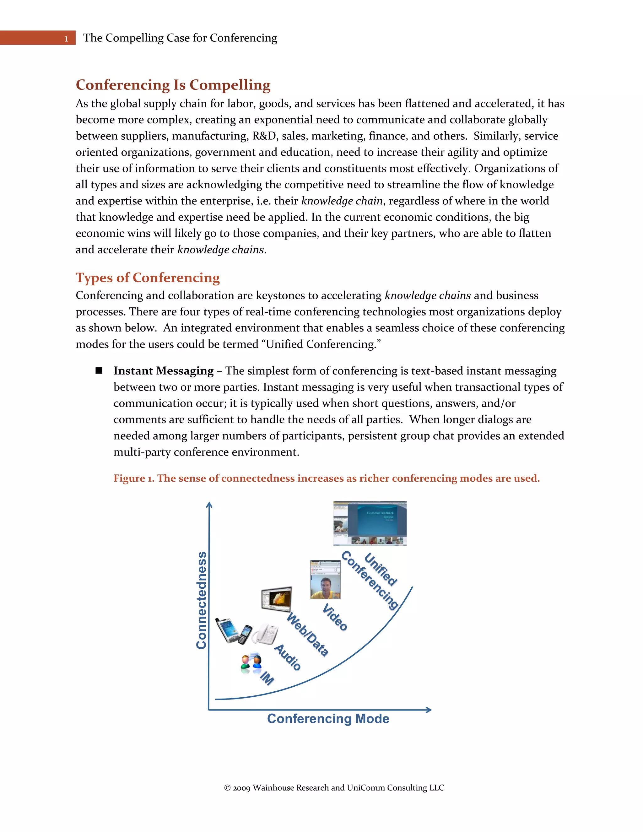 1    The Compelling Case for Conferencing



    Conferencing Is Compelling
    As the global supply chain for labor, goods, and services has been flattened and accelerated, it has
    become more complex, creating an exponential need to communicate and collaborate globally
    between suppliers, manufacturing, R&D, sales, marketing, finance, and others. Similarly, service
    oriented organizations, government and education, need to increase their agility and optimize
    their use of information to serve their clients and constituents most effectively. Organizations of
    all types and sizes are acknowledging the competitive need to streamline the flow of knowledge
    and expertise within the enterprise, i.e. their knowledge chain, regardless of where in the world
    that knowledge and expertise need be applied. In the current economic conditions, the big
    economic wins will likely go to those companies, and their key partners, who are able to flatten
    and accelerate their knowledge chains.

    Types of Conferencing
    Conferencing and collaboration are keystones to accelerating knowledge chains and business
    processes. There are four types of real-time conferencing technologies most organizations deploy
    as shown below. An integrated environment that enables a seamless choice of these conferencing
    modes for the users could be termed “Unified Conferencing.”

        Instant Messaging – The simplest form of conferencing is text-based instant messaging
         between two or more parties. Instant messaging is very useful when transactional types of
         communication occur; it is typically used when short questions, answers, and/or
         comments are sufficient to handle the needs of all parties. When longer dialogs are
         needed among larger numbers of participants, persistent group chat provides an extended
         multi-party conference environment.

           Figure 1. The sense of connectedness increases as richer conferencing modes are used.
                            Connectedness




                                                      Conferencing Mode




                                            © 2009 Wainhouse Research and UniComm Consulting LLC
 