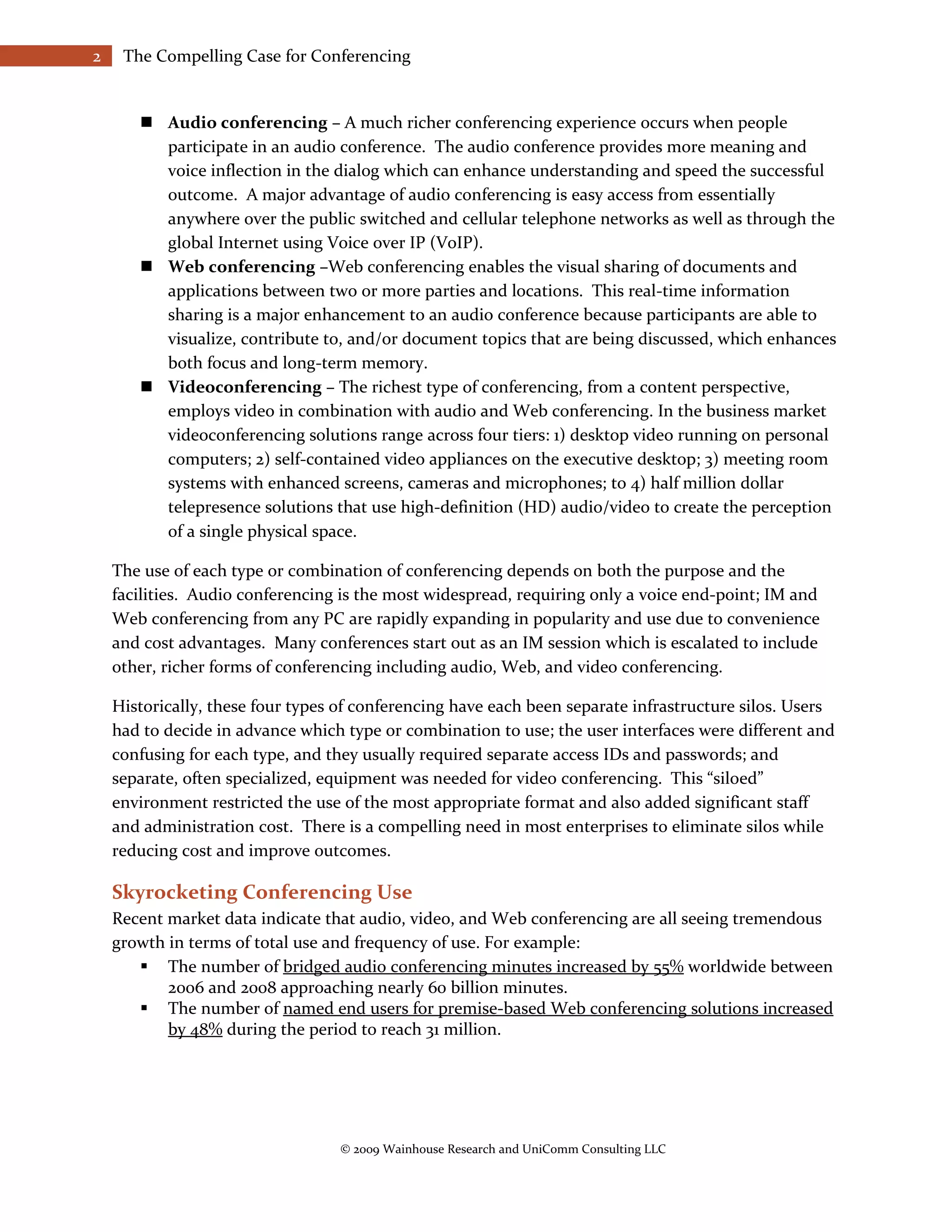 2    The Compelling Case for Conferencing


        Audio conferencing – A much richer conferencing experience occurs when people
         participate in an audio conference. The audio conference provides more meaning and
         voice inflection in the dialog which can enhance understanding and speed the successful
         outcome. A major advantage of audio conferencing is easy access from essentially
         anywhere over the public switched and cellular telephone networks as well as through the
         global Internet using Voice over IP (VoIP).
        Web conferencing –Web conferencing enables the visual sharing of documents and
         applications between two or more parties and locations. This real-time information
         sharing is a major enhancement to an audio conference because participants are able to
         visualize, contribute to, and/or document topics that are being discussed, which enhances
         both focus and long-term memory.
        Videoconferencing – The richest type of conferencing, from a content perspective,
         employs video in combination with audio and Web conferencing. In the business market
         videoconferencing solutions range across four tiers: 1) desktop video running on personal
         computers; 2) self-contained video appliances on the executive desktop; 3) meeting room
         systems with enhanced screens, cameras and microphones; to 4) half million dollar
         telepresence solutions that use high-definition (HD) audio/video to create the perception
         of a single physical space.

    The use of each type or combination of conferencing depends on both the purpose and the
    facilities. Audio conferencing is the most widespread, requiring only a voice end-point; IM and
    Web conferencing from any PC are rapidly expanding in popularity and use due to convenience
    and cost advantages. Many conferences start out as an IM session which is escalated to include
    other, richer forms of conferencing including audio, Web, and video conferencing.

    Historically, these four types of conferencing have each been separate infrastructure silos. Users
    had to decide in advance which type or combination to use; the user interfaces were different and
    confusing for each type, and they usually required separate access IDs and passwords; and
    separate, often specialized, equipment was needed for video conferencing. This “siloed”
    environment restricted the use of the most appropriate format and also added significant staff
    and administration cost. There is a compelling need in most enterprises to eliminate silos while
    reducing cost and improve outcomes.

    Skyrocketing Conferencing Use
    Recent market data indicate that audio, video, and Web conferencing are all seeing tremendous
    growth in terms of total use and frequency of use. For example:
        The number of bridged audio conferencing minutes increased by 55% worldwide between
           2006 and 2008 approaching nearly 60 billion minutes.
        The number of named end users for premise-based Web conferencing solutions increased
           by 48% during the period to reach 31 million.




                                  © 2009 Wainhouse Research and UniComm Consulting LLC
 