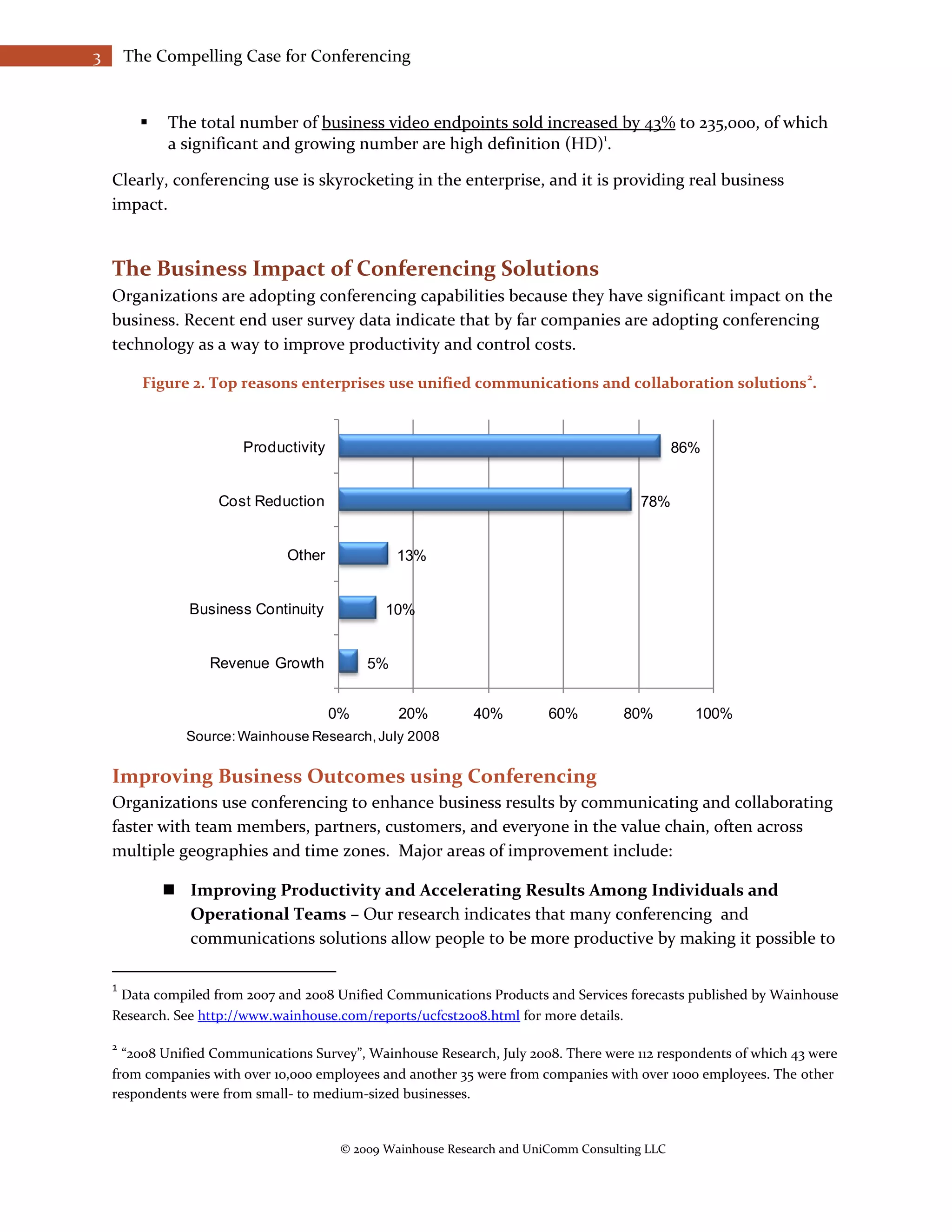 3       The Compelling Case for Conferencing


             The total number of business video endpoints sold increased by 43% to 235,000, of which
              a significant and growing number are high definition (HD)1.

    Clearly, conferencing use is skyrocketing in the enterprise, and it is providing real business
    impact.


    The Business Impact of Conferencing Solutions
    Organizations are adopting conferencing capabilities because they have significant impact on the
    business. Recent end user survey data indicate that by far companies are adopting conferencing
    technology as a way to improve productivity and control costs.
                                                                                                                 2
          Figure 2. Top reasons enterprises use unified communications and collaboration solutions .



                         Productivity                                                           86%


                     Cost Reduction                                                     78%


                               Other              13%


                 Business Continuity            10%


                    Revenue Growth           5%


                                        0%        20%         40%         60%         80%         100%
                 Source: Wainhouse Research, July 2008

    Improving Business Outcomes using Conferencing
    Organizations use conferencing to enhance business results by communicating and collaborating
    faster with team members, partners, customers, and everyone in the value chain, often across
    multiple geographies and time zones. Major areas of improvement include:

               Improving Productivity and Accelerating Results Among Individuals and
                Operational Teams – Our research indicates that many conferencing and
                communications solutions allow people to be more productive by making it possible to

    1
     Data compiled from 2007 and 2008 Unified Communications Products and Services forecasts published by Wainhouse
    Research. See http://www.wainhouse.com/reports/ucfcst2008.html for more details.

    2
      “2008 Unified Communications Survey”, Wainhouse Research, July 2008. There were 112 respondents of which 43 were
    from companies with over 10,000 employees and another 35 were from companies with over 1000 employees. The other
    respondents were from small- to medium-sized businesses.


                                         © 2009 Wainhouse Research and UniComm Consulting LLC
 
