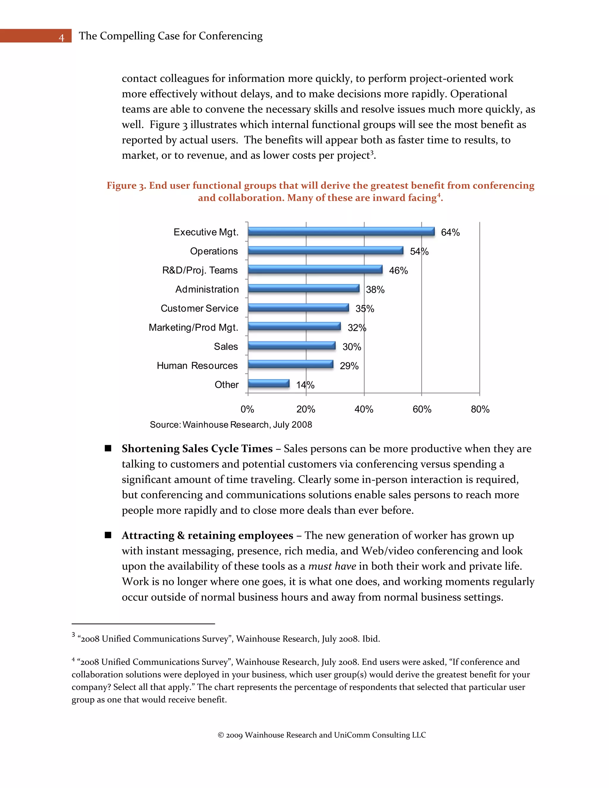 4       The Compelling Case for Conferencing


                  contact colleagues for information more quickly, to perform project-oriented work
                  more effectively without delays, and to make decisions more rapidly. Operational
                  teams are able to convene the necessary skills and resolve issues much more quickly, as
                  well. Figure 3 illustrates which internal functional groups will see the most benefit as
                  reported by actual users. The benefits will appear both as faster time to results, to
                  market, or to revenue, and as lower costs per project3.

               Figure 3. End user functional groups that will derive the greatest benefit from conferencing
                                                                                       4
                                   and collaboration. Many of these are inward facing .


                               Executive Mgt.                                                      64%
                                   Operations                                              54%
                            R&D/Proj. Teams                                          46%
                               Administration                                  38%
                            Customer Service                                 35%
                         Marketing/Prod Mgt.                               32%
                                         Sales                           30%
                           Human Resources                               29%
                                         Other               14%

                                                 0%          20%            40%            60%            80%
                         Source: Wainhouse Research, July 2008

               Shortening Sales Cycle Times – Sales persons can be more productive when they are
                talking to customers and potential customers via conferencing versus spending a
                significant amount of time traveling. Clearly some in-person interaction is required,
                but conferencing and communications solutions enable sales persons to reach more
                people more rapidly and to close more deals than ever before.

               Attracting & retaining employees – The new generation of worker has grown up
                with instant messaging, presence, rich media, and Web/video conferencing and look
                upon the availability of these tools as a must have in both their work and private life.
                Work is no longer where one goes, it is what one does, and working moments regularly
                occur outside of normal business hours and away from normal business settings.


    3
        “2008 Unified Communications Survey”, Wainhouse Research, July 2008. Ibid.

    4
     “2008 Unified Communications Survey”, Wainhouse Research, July 2008. End users were asked, “If conference and
    collaboration solutions were deployed in your business, which user group(s) would derive the greatest benefit for your
    company? Select all that apply.” The chart represents the percentage of respondents that selected that particular user
    group as one that would receive benefit.


                                          © 2009 Wainhouse Research and UniComm Consulting LLC
 