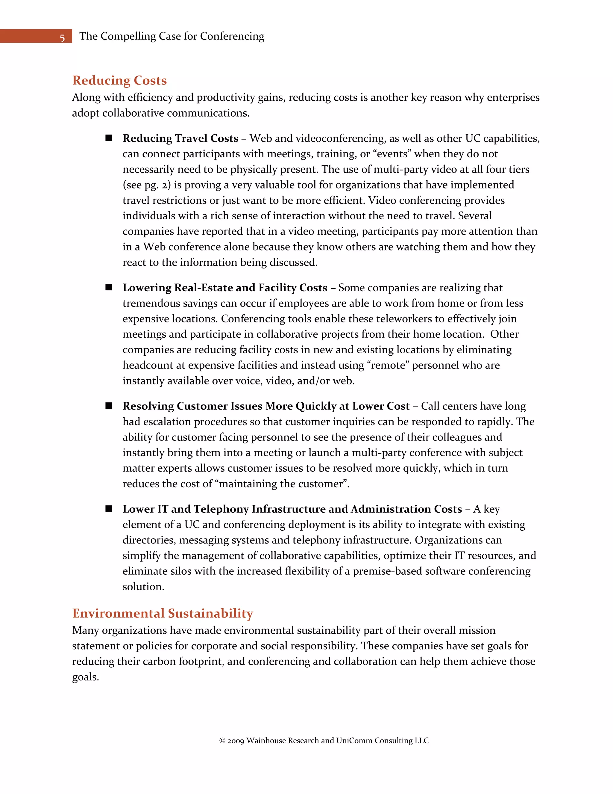 5    The Compelling Case for Conferencing



    Reducing Costs
    Along with efficiency and productivity gains, reducing costs is another key reason why enterprises
    adopt collaborative communications.

           Reducing Travel Costs – Web and videoconferencing, as well as other UC capabilities,
            can connect participants with meetings, training, or “events” when they do not
            necessarily need to be physically present. The use of multi-party video at all four tiers
            (see pg. 2) is proving a very valuable tool for organizations that have implemented
            travel restrictions or just want to be more efficient. Video conferencing provides
            individuals with a rich sense of interaction without the need to travel. Several
            companies have reported that in a video meeting, participants pay more attention than
            in a Web conference alone because they know others are watching them and how they
            react to the information being discussed.

           Lowering Real-Estate and Facility Costs – Some companies are realizing that
            tremendous savings can occur if employees are able to work from home or from less
            expensive locations. Conferencing tools enable these teleworkers to effectively join
            meetings and participate in collaborative projects from their home location. Other
            companies are reducing facility costs in new and existing locations by eliminating
            headcount at expensive facilities and instead using “remote” personnel who are
            instantly available over voice, video, and/or web.

           Resolving Customer Issues More Quickly at Lower Cost – Call centers have long
            had escalation procedures so that customer inquiries can be responded to rapidly. The
            ability for customer facing personnel to see the presence of their colleagues and
            instantly bring them into a meeting or launch a multi-party conference with subject
            matter experts allows customer issues to be resolved more quickly, which in turn
            reduces the cost of “maintaining the customer”.

           Lower IT and Telephony Infrastructure and Administration Costs – A key
            element of a UC and conferencing deployment is its ability to integrate with existing
            directories, messaging systems and telephony infrastructure. Organizations can
            simplify the management of collaborative capabilities, optimize their IT resources, and
            eliminate silos with the increased flexibility of a premise-based software conferencing
            solution.

    Environmental Sustainability
    Many organizations have made environmental sustainability part of their overall mission
    statement or policies for corporate and social responsibility. These companies have set goals for
    reducing their carbon footprint, and conferencing and collaboration can help them achieve those
    goals.




                                  © 2009 Wainhouse Research and UniComm Consulting LLC
 