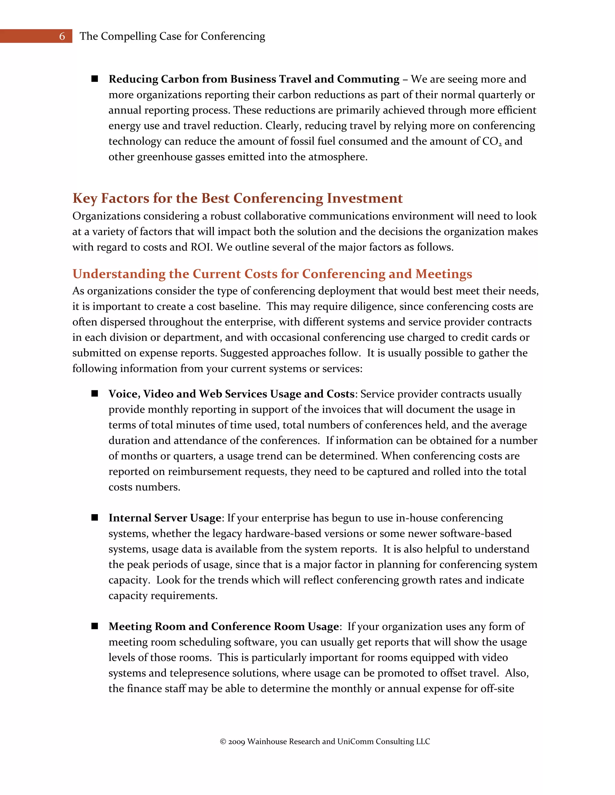 6    The Compelling Case for Conferencing


        Reducing Carbon from Business Travel and Commuting – We are seeing more and
         more organizations reporting their carbon reductions as part of their normal quarterly or
         annual reporting process. These reductions are primarily achieved through more efficient
         energy use and travel reduction. Clearly, reducing travel by relying more on conferencing
         technology can reduce the amount of fossil fuel consumed and the amount of CO2 and
         other greenhouse gasses emitted into the atmosphere.


    Key Factors for the Best Conferencing Investment
    Organizations considering a robust collaborative communications environment will need to look
    at a variety of factors that will impact both the solution and the decisions the organization makes
    with regard to costs and ROI. We outline several of the major factors as follows.

    Understanding the Current Costs for Conferencing and Meetings
    As organizations consider the type of conferencing deployment that would best meet their needs,
    it is important to create a cost baseline. This may require diligence, since conferencing costs are
    often dispersed throughout the enterprise, with different systems and service provider contracts
    in each division or department, and with occasional conferencing use charged to credit cards or
    submitted on expense reports. Suggested approaches follow. It is usually possible to gather the
    following information from your current systems or services:

        Voice, Video and Web Services Usage and Costs: Service provider contracts usually
         provide monthly reporting in support of the invoices that will document the usage in
         terms of total minutes of time used, total numbers of conferences held, and the average
         duration and attendance of the conferences. If information can be obtained for a number
         of months or quarters, a usage trend can be determined. When conferencing costs are
         reported on reimbursement requests, they need to be captured and rolled into the total
         costs numbers.

        Internal Server Usage: If your enterprise has begun to use in-house conferencing
         systems, whether the legacy hardware-based versions or some newer software-based
         systems, usage data is available from the system reports. It is also helpful to understand
         the peak periods of usage, since that is a major factor in planning for conferencing system
         capacity. Look for the trends which will reflect conferencing growth rates and indicate
         capacity requirements.

        Meeting Room and Conference Room Usage: If your organization uses any form of
         meeting room scheduling software, you can usually get reports that will show the usage
         levels of those rooms. This is particularly important for rooms equipped with video
         systems and telepresence solutions, where usage can be promoted to offset travel. Also,
         the finance staff may be able to determine the monthly or annual expense for off-site



                                   © 2009 Wainhouse Research and UniComm Consulting LLC
 