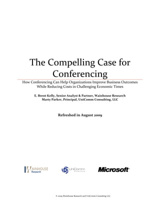 The Compelling Case for
         Conferencing
How Conferencing Can Help Organizations Improve Business Outcomes
       While Reducing Costs in Challenging Economic Times

      E. Brent Kelly, Senior Analyst & Partner, Wainhouse Research
           Marty Parker, Principal, UniComm Consulting, LLC




                      Refreshed in August 2009




                    © 2009 Wainhouse Research and UniComm Consulting LLC
 