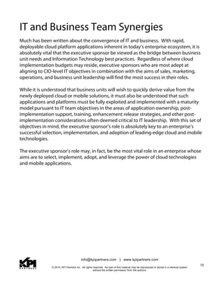 info@kpipartners.com | www.kpipartners.com
© 2015, KPI Partners Inc. All rights reserved. No part of this material may be reproduced or stored in a retrieval system
without the written permission from the authors.
10
IT and Business Team Synergies
Much has been written about the convergence of IT and business. With rapid,
deployable cloud platform applications inherent in today’s enterprise ecosystem, it is
absolutely vital that the executive sponsor be viewed as the bridge between business
unit needs and Information Technology best practices. Regardless of where cloud
implementation budgets may reside, executive sponsors who are most adept at
aligning to CIO-level IT objectives in combination with the aims of sales, marketing,
operations, and business unit leadership will find the most success in their roles.
While it is understood that business units will wish to quickly derive value from the
newly deployed cloud or mobile solutions, it must also be understood that such
applications and platforms must be fully exploited and implemented with a maturity
model pursuant to IT team objectives in the areas of application ownership, post-
implementation support, training, enhancement release strategies, and other post-
implementation considerations often deemed critical to IT leadership. With this set of
objectives in mind, the executive sponsor’s role is absolutely key to an enterprise’s
successful selection, implementation, and adoption of leading-edge cloud and mobile
technologies.
The executive sponsor’s role may, in fact, be the most vital role in an enterprise whose
aims are to select, implement, adopt, and leverage the power of cloud technologies
and mobile applications.
 