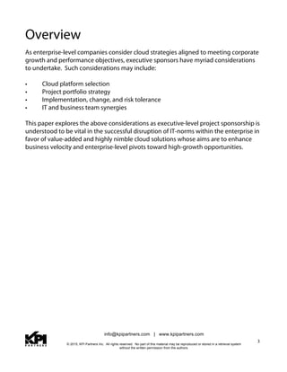 info@kpipartners.com | www.kpipartners.com
© 2015, KPI Partners Inc. All rights reserved. No part of this material may be reproduced or stored in a retrieval system
without the written permission from the authors.
3
Overview
As enterprise-level companies consider cloud strategies aligned to meeting corporate
growth and performance objectives, executive sponsors have myriad considerations
to undertake. Such considerations may include:
• Cloud platform selection
• Project portfolio strategy
• Implementation, change, and risk tolerance
• IT and business team synergies
This paper explores the above considerations as executive-level project sponsorship is
understood to be vital in the successful disruption of IT-norms within the enterprise in
favor of value-added and highly nimble cloud solutions whose aims are to enhance
business velocity and enterprise-level pivots toward high-growth opportunities.
 