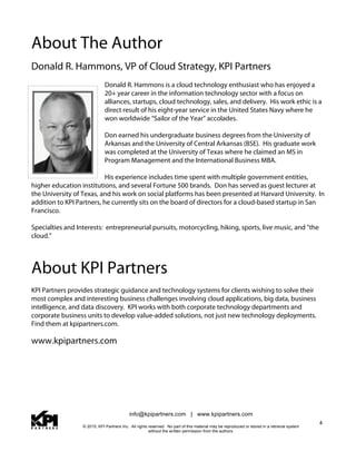 info@kpipartners.com | www.kpipartners.com
© 2015, KPI Partners Inc. All rights reserved. No part of this material may be reproduced or stored in a retrieval system
without the written permission from the authors.
4
About The Author
Donald R. Hammons, VP of Cloud Strategy, KPI Partners
Donald R. Hammons is a cloud technology enthusiast who has enjoyed a
20+ year career in the information technology sector with a focus on
alliances, startups, cloud technology, sales, and delivery. His work ethic is a
direct result of his eight-year service in the United States Navy where he
won worldwide “Sailor of the Year” accolades.
Don earned his undergraduate business degrees from the University of
Arkansas and the University of Central Arkansas (BSE). His graduate work
was completed at the University of Texas where he claimed an MS in
Program Management and the International Business MBA.
His experience includes time spent with multiple government entities,
higher education institutions, and several Fortune 500 brands. Don has served as guest lecturer at
the University of Texas, and his work on social platforms has been presented at Harvard University. In
addition to KPI Partners, he currently sits on the board of directors for a cloud-based startup in San
Francisco.
Specialties and Interests: entrepreneurial pursuits, motorcycling, hiking, sports, live music, and "the
cloud."
About KPI Partners
KPI Partners provides strategic guidance and technology systems for clients wishing to solve their
most complex and interesting business challenges involving cloud applications, big data, business
intelligence, and data discovery. KPI works with both corporate technology departments and
corporate business units to develop value-added solutions, not just new technology deployments.
Find them at kpipartners.com.
www.kpipartners.com
 