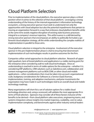 info@kpipartners.com | www.kpipartners.com
© 2015, KPI Partners Inc. All rights reserved. No part of this material may be reproduced or stored in a retrieval system
without the written permission from the authors.
6
Cloud Platform Selection
Prior to implementation of the cloud platform, the executive sponsor plays a critical
position when it comes to the selection of that cloud platform. Leveraging a strong
understanding of the history of the internal organization’s information technology
ecosystem, a strong executive sponsor must seek to understand not only the
opportunities with cloud adoption but also the potential impediments that pertain to
moving an organization forward in a way that embraces cloud platform benefits while
at the same time avoids negative disruption of existing state business processes
integral to a company’s revenue trajectory. This artful nuance is a skill derived by
strong executive sponsors that encompasses an ability to politically formulate a go-
forward cloud adoption strategy, all the while understanding the complex realities of
implementation in parallel to those aims.
Cloud platform selection is integral to the enterprise. Involvement of the executive
sponsor in this pre-implementation phase is vital to ensuring that downstream
implementation of such technologies results in positive outcomes for the firm.
Companies utilize varied approaches to cloud platform selection. Research of upper-
right quadrant, best-of-breed platforms and applications is a viable starting point for
the enterprise when considering wall-to-wall cloud technologies. Once an
understanding is reached in terms of viable options for the enterprise—whether it is
considering ERP platforms, CRM solutions such as Salesforce.com, collaboration and
content management platforms such as BOX.COM, or other cloud and mobile
applications—other considerations then must be taken into account: organizational
scale, budgetary considerations for Software as a Service (SaaS) licenses,
implementation, training, and adoption mechanisms, and prior investments the
organization may have made in such technologies tied to an overall cloud and mobile
technology roadmap.
Many organizations will short-list a set of solution options for a viable cloud
technology direction and, using a scorecard, will validate the most appropriate fit in
terms of final selection. Sponsors may consider all of these factors inclusive of the
benefits to be derived—from cloud platform sales executives, engineering teams, and
systems integrators whose insights into market trajectory, scalability, cost-to-value,
implementation complexity, and benchmarks against other industry vertical leaders
 