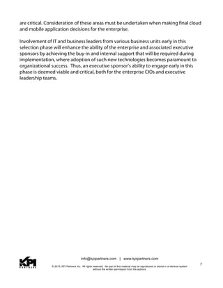 info@kpipartners.com | www.kpipartners.com
© 2015, KPI Partners Inc. All rights reserved. No part of this material may be reproduced or stored in a retrieval system
without the written permission from the authors.
7
are critical. Consideration of these areas must be undertaken when making final cloud
and mobile application decisions for the enterprise.
Involvement of IT and business leaders from various business units early in this
selection phase will enhance the ability of the enterprise and associated executive
sponsors by achieving the buy-in and internal support that will be required during
implementation, where adoption of such new technologies becomes paramount to
organizational success. Thus, an executive sponsor’s ability to engage early in this
phase is deemed viable and critical, both for the enterprise CIOs and executive
leadership teams.
 