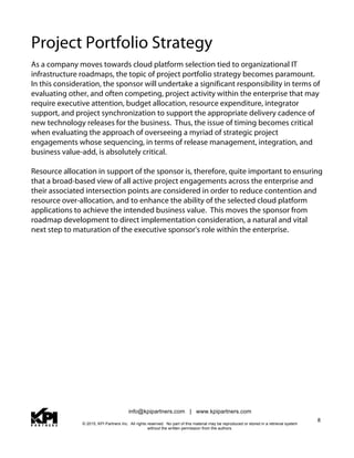 info@kpipartners.com | www.kpipartners.com
© 2015, KPI Partners Inc. All rights reserved. No part of this material may be reproduced or stored in a retrieval system
without the written permission from the authors.
8
Project Portfolio Strategy
As a company moves towards cloud platform selection tied to organizational IT
infrastructure roadmaps, the topic of project portfolio strategy becomes paramount.
In this consideration, the sponsor will undertake a significant responsibility in terms of
evaluating other, and often competing, project activity within the enterprise that may
require executive attention, budget allocation, resource expenditure, integrator
support, and project synchronization to support the appropriate delivery cadence of
new technology releases for the business. Thus, the issue of timing becomes critical
when evaluating the approach of overseeing a myriad of strategic project
engagements whose sequencing, in terms of release management, integration, and
business value-add, is absolutely critical.
Resource allocation in support of the sponsor is, therefore, quite important to ensuring
that a broad-based view of all active project engagements across the enterprise and
their associated intersection points are considered in order to reduce contention and
resource over-allocation, and to enhance the ability of the selected cloud platform
applications to achieve the intended business value. This moves the sponsor from
roadmap development to direct implementation consideration, a natural and vital
next step to maturation of the executive sponsor's role within the enterprise.
 