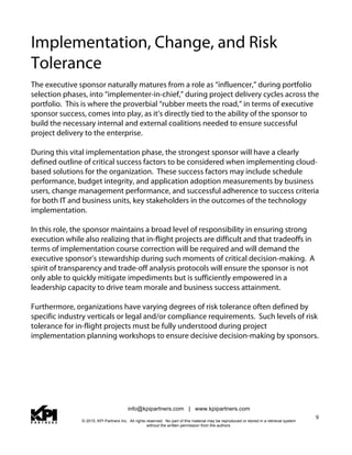 info@kpipartners.com | www.kpipartners.com
© 2015, KPI Partners Inc. All rights reserved. No part of this material may be reproduced or stored in a retrieval system
without the written permission from the authors.
9
Implementation, Change, and Risk
Tolerance
The executive sponsor naturally matures from a role as “influencer,” during portfolio
selection phases, into “implementer-in-chief,” during project delivery cycles across the
portfolio. This is where the proverbial “rubber meets the road,” in terms of executive
sponsor success, comes into play, as it’s directly tied to the ability of the sponsor to
build the necessary internal and external coalitions needed to ensure successful
project delivery to the enterprise.
During this vital implementation phase, the strongest sponsor will have a clearly
defined outline of critical success factors to be considered when implementing cloud-
based solutions for the organization. These success factors may include schedule
performance, budget integrity, and application adoption measurements by business
users, change management performance, and successful adherence to success criteria
for both IT and business units, key stakeholders in the outcomes of the technology
implementation.
In this role, the sponsor maintains a broad level of responsibility in ensuring strong
execution while also realizing that in-flight projects are difficult and that tradeoffs in
terms of implementation course correction will be required and will demand the
executive sponsor’s stewardship during such moments of critical decision-making. A
spirit of transparency and trade-off analysis protocols will ensure the sponsor is not
only able to quickly mitigate impediments but is sufficiently empowered in a
leadership capacity to drive team morale and business success attainment.
Furthermore, organizations have varying degrees of risk tolerance often defined by
specific industry verticals or legal and/or compliance requirements. Such levels of risk
tolerance for in-flight projects must be fully understood during project
implementation planning workshops to ensure decisive decision-making by sponsors.
 
