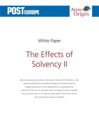 White Paper


       The Effects of
        Solvency II
Much has already been written on the topic of Solvency II. What effect is this
    quintessentially European initiative having when examined from the
      multiple perspectives of the organisations it is impacting across
 Europe? Post Europe, in association with Atos Origin, decided to examine
  this question in order to see what new light might be shed on the thorny
                  issue of European insurance regulation.
 