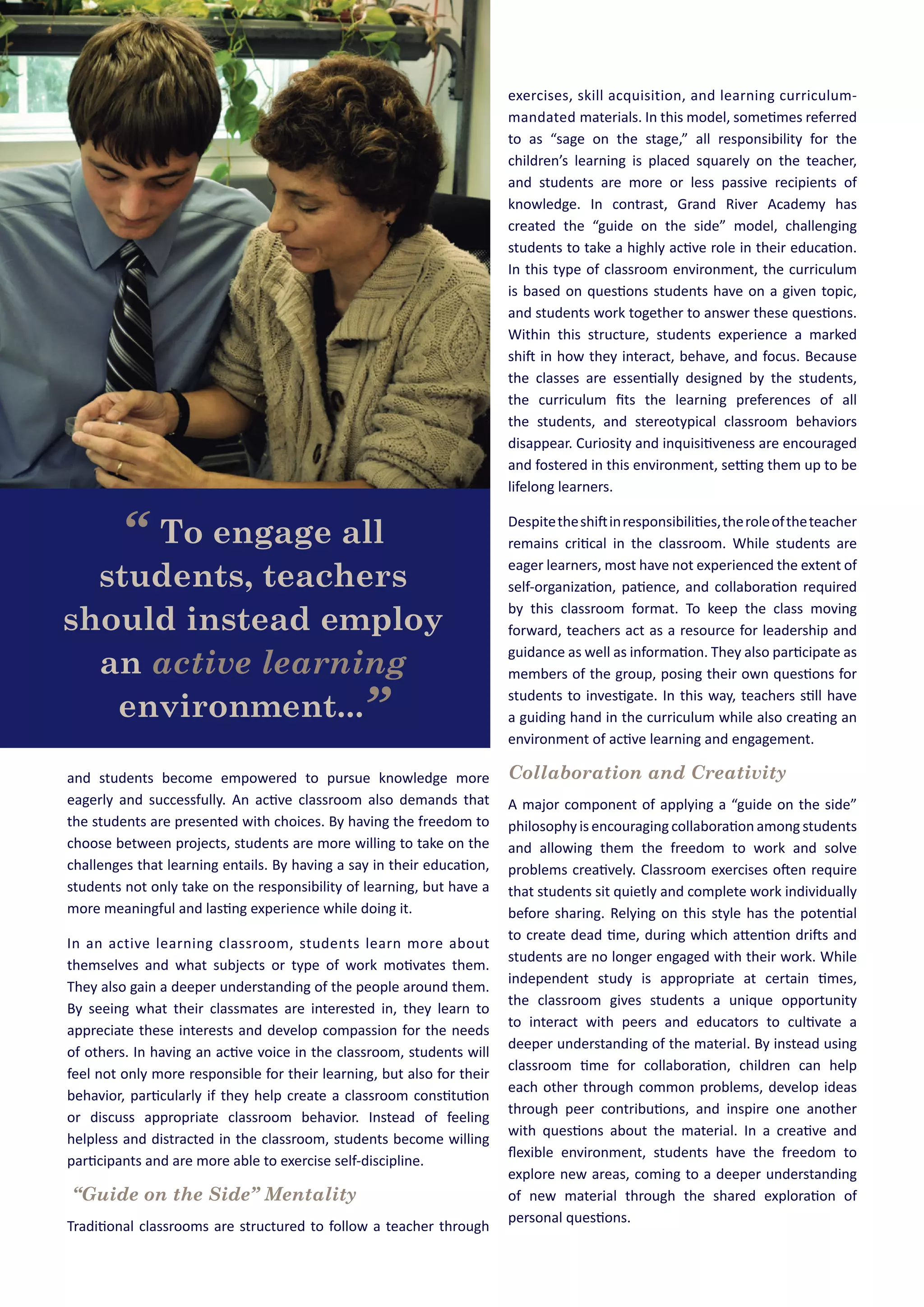 and students become empowered to pursue knowledge more
eagerly and successfully. An active classroom also demands that
the students are presented with choices. By having the freedom to
choose between projects, students are more willing to take on the
challenges that learning entails. By having a say in their education,
students not only take on the responsibility of learning, but have a
more meaningful and lasting experience while doing it.
In an active learning classroom, students learn more about
themselves and what subjects or type of work motivates them.
They also gain a deeper understanding of the people around them.
By seeing what their classmates are interested in, they learn to
appreciate these interests and develop compassion for the needs
of others. In having an active voice in the classroom, students will
feel not only more responsible for their learning, but also for their
behavior, particularly if they help create a classroom constitution
or discuss appropriate classroom behavior. Instead of feeling
helpless and distracted in the classroom, students become willing
participants and are more able to exercise self-discipline.
“Guide on the Side” Mentality
Traditional classrooms are structured to follow a teacher through
exercises, skill acquisition, and learning curriculum-
mandated materials. In this model, sometimes referred
to as “sage on the stage,” all responsibility for the
children’s learning is placed squarely on the teacher,
and students are more or less passive recipients of
knowledge. In contrast, Grand River Academy has
created the “guide on the side” model, challenging
students to take a highly active role in their education.
In this type of classroom environment, the curriculum
is based on questions students have on a given topic,
and students work together to answer these questions.
Within this structure, students experience a marked
shift in how they interact, behave, and focus. Because
the classes are essentially designed by the students,
the curriculum ﬁts the learning preferences of all
the students, and stereotypical classroom behaviors
disappear. Curiosity and inquisitiveness are encouraged
and fostered in this environment, setting them up to be
lifelong learners.
Despitetheshiftinresponsibilities,theroleoftheteacher
remains critical in the classroom. While students are
eager learners, most have not experienced the extent of
self-organization, patience, and collaboration required
by this classroom format. To keep the class moving
forward, teachers act as a resource for leadership and
guidance as well as information. They also participate as
members of the group, posing their own questions for
students to investigate. In this way, teachers still have
a guiding hand in the curriculum while also creating an
environment of active learning and engagement.
Collaboration and Creativity
A major component of applying a “guide on the side”
philosophy is encouraging collaboration among students
and allowing them the freedom to work and solve
problems creatively. Classroom exercises often require
that students sit quietly and complete work individually
before sharing. Relying on this style has the potential
to create dead time, during which attention drifts and
students are no longer engaged with their work. While
independent study is appropriate at certain times,
the classroom gives students a unique opportunity
to interact with peers and educators to cultivate a
deeper understanding of the material. By instead using
classroom time for collaboration, children can help
each other through common problems, develop ideas
through peer contributions, and inspire one another
with questions about the material. In a creative and
ﬂexible environment, students have the freedom to
explore new areas, coming to a deeper understanding
of new material through the shared exploration of
personal questions.
“ To engage all
students, teachers
should instead employ
an active learning
environment...”
 