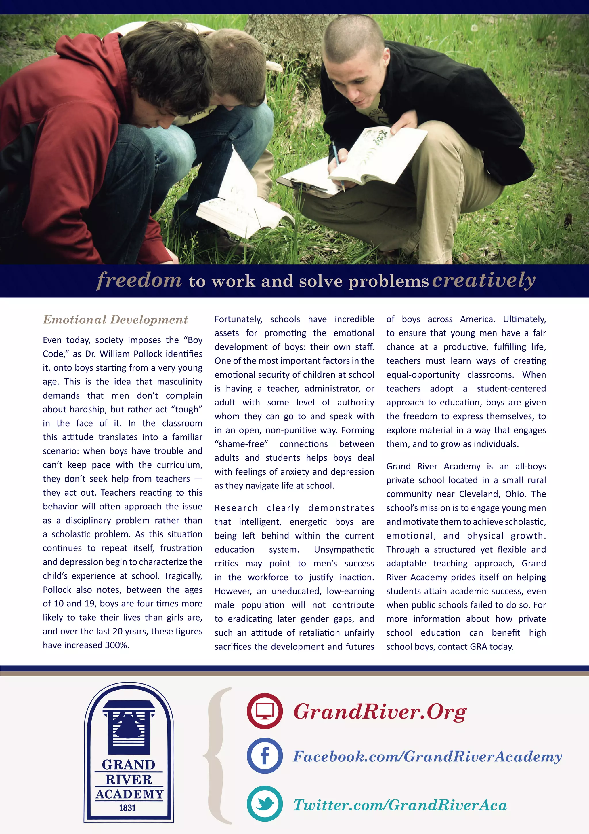 freedom to work and solve problemscreatively
GrandRiver.Org
Facebook.com/GrandRiverAcademy
Twitter.com/GrandRiverAca
Emotional Development
Even today, society imposes the “Boy
Code,” as Dr. William Pollock identiﬁes
it, onto boys starting from a very young
age. This is the idea that masculinity
demands that men don’t complain
about hardship, but rather act “tough”
in the face of it. In the classroom
this attitude translates into a familiar
scenario: when boys have trouble and
can’t keep pace with the curriculum,
they don’t seek help from teachers —
they act out. Teachers reacting to this
behavior will often approach the issue
as a disciplinary problem rather than
a scholastic problem. As this situation
continues to repeat itself, frustration
and depression begin to characterize the
child’s experience at school. Tragically,
Pollock also notes, between the ages
of 10 and 19, boys are four times more
likely to take their lives than girls are,
and over the last 20 years, these ﬁgures
have increased 300%.
Fortunately, schools have incredible
assets for promoting the emotional
development of boys: their own staﬀ.
One of the most important factors in the
emotional security of children at school
is having a teacher, administrator, or
adult with some level of authority
whom they can go to and speak with
in an open, non-punitive way. Forming
“shame-free” connections between
adults and students helps boys deal
with feelings of anxiety and depression
as they navigate life at school.
Research clearly demonstrates
that intelligent, energetic boys are
being left behind within the current
education system. Unsympathetic
critics may point to men’s success
in the workforce to justify inaction.
However, an uneducated, low-earning
male population will not contribute
to eradicating later gender gaps, and
such an attitude of retaliation unfairly
sacriﬁces the development and futures
of boys across America. Ultimately,
to ensure that young men have a fair
chance at a productive, fulﬁlling life,
teachers must learn ways of creating
equal-opportunity classrooms. When
teachers adopt a student-centered
approach to education, boys are given
the freedom to express themselves, to
explore material in a way that engages
them, and to grow as individuals.
Grand River Academy is an all-boys
private school located in a small rural
community near Cleveland, Ohio. The
school’s mission is to engage young men
andmotivatethemtoachievescholastic,
emotional, and physical growth.
Through a structured yet ﬂexible and
adaptable teaching approach, Grand
River Academy prides itself on helping
students attain academic success, even
when public schools failed to do so. For
more information about how private
school education can beneﬁt high
school boys, contact GRA today.
 
