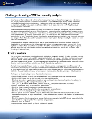 Page 11
Threats to virtual environments
Challenges in using a VME for security analysis
Security researchers and security solutions have been using virtual machines for many years in order to run
and analyze suspicious files in a controlled environment. Snapshot technologies deploy quickly and can be
configured for many different requirements. For example, researchers can replicate the user’s computing
environment, with different versions of software and third-party tools, in order to verify if exploits could
successfully breach defenses.
Such sandbox-like technology can be used to log artifacts that are generated during code execution as well as
any system changes that have occurred. Different security systems use different approaches. Some use system
emulation while others use virtualization or sandboxes. In the case of virtualization, the code runs on the actual
underlying hardware, as opposed to emulation, which can run programs that are written for different CPU
architectures as well. Furthermore, simple virtualization systems take snapshots before and after code execution
and compare them. More advanced virtualization systems log all system changes made by the code or can even
trace the complete code.
Depending on the methods used, the results may be more or less granular, providing different benefits or
drawbacks. For example, a snapshot delta analysis will not see memory changes, so any memory-only threat
might be unnoticed. Also, it is difficult to say if the threat has performed all of its action during the snapshot
window. Many attackers use different methods to make it harder for security researchers to analyze these
threats on virtual machines.
Evading analysis
One of the most basic analysis evasion method encountered in the wild is to detect if code is running in a virtual
machine. There are many freely available code snippets that will help malware detect the most common virtual
machines. If a VM is detected, the malicious code can act accordingly, which in general means stopping code
execution and exiting the system. This might lead a lesser skilled observert to believe that the suspicious sample
does not perform any malicious activities and classify it as a benign application.
The following evasion techniques worked on certain virtual machines at some point in time. The vendors of
virtualization technologies are constantly upgrading their software to make them more robust. As a result, not
all of these techniques still work. In addition, extra tools and scripts are available to let researchers modify static
attributes of virtual machines in order to keep malware from detecting that it is running in a virtual machine.
Techniques for checking the presence of a virtual environment:
•	 Check the MAC address of the virtual network adaptor to try and reveal the virtual machine vendor.
•	 Check the BIOS brand and version to reveal the virtual machine vendor.
•	 Check certain registry keys that are unique to virtual machines. Often, the virtual machines leave traces in
different registry keys. For example the existence of
“HKEY_LOCAL_MACHINEHARDWAREACPIDSDTVBOX__” reveals the presence of VirtualBox.
•	 Check if helper tools, such as VMware tools, are installed.
•	 Check for the presence of certain process and service names.
•	 Check for the presence of specific files, like drivers specific to virtualization.
•	 Check for communication ports for guest-to-host communication.
•	 Execute special assembler code and compare the results. Some commands are not implemented or can
behave differently than on physical computers. Other commands take longer to execute and can show a timing
difference.
•	 Check the location of system structures, such as the interrupt descriptor table (IDT). Virtual systems typically
store the IDT at a higher register than a physical computer does.
•	 Check for static OS licenses.
•	 Check dmesg or dmidecode log for entries from virtual devices.
 