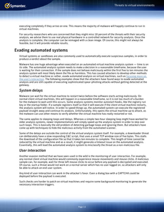 Page 13
Threats to virtual environments
executing completely if they arrive on one. This means the majority of malware will happily continue to run in
virtual machines.
For security researchers who are concerned that they might miss 18 percent of the threats with their security
analysis, we advise them to use real physical hardware in a controlled network for security analysis. Once the
analysis is complete, the computer can be reimaged with a clean image. Of course, this might not always be
feasible, but it will provide reliable results.
Evading automated systems
Virtual systems or sandboxes are also commonly used to automatically execute suspicious samples, in order to
produce a verdict about the sample.
Malware has one huge advantage when executed on an automated virtual machine analysis system — time is on
its side. The automated analysis system needs to make a decision in a reasonable timeframe, because the user
is waiting for their connection. If the sample does not behave maliciously within the first five to ten minutes the
analysis system will most likely deem the file as harmless. This has caused attackers to develop other methods
to detect a virtual machine or rather, evade automated analysis on virtual machines, such as focusing more on
the user’s interaction. The following examples show that the attackers have found ways to evade automated
analysis and are still capable of executing sophisticated spear-phishing attacks without getting detected at the
gateway.
System delays
Malware can wait for the virtual machine to restart twice before the software starts acting maliciously. On
normal client virtual machines, this will happen in a reasonable timeframe, so it is not too much of a burden
for the malware to wait until this occurs. Some analysis systems monitor autostart hooks, like the registry run
key or the startup folder. If a sample registers itself so that it will execute if the client virtual machine restarts,
the analysis system will notice. In order to speed things up, the automated system can execute the registered
payload straight away and continue its analysis. Unfortunately, this opens the virtual machine up to attack, as
the malware can use other means to verify whether the virtual machine has really restarted or not.
The same applies to sleeping loops and delays. Whereas a simple two-hour sleeping loop might have worked for
older analysis systems, newer implementations will simply speed up the analysis system in order to skip over
such loops. This is basically the old problem of detecting garbage loops and ignoring them. But attackers have
come up with techniques to hide the malicious activity from the automated scanner.
Some of the delays are outside the control of the virtual analysis system itself. For example, a downloader threat
can deliberately have a slow responding C&C script, that uses a small TCP window size of five bytes. This stalls
the download of the configuration file so that it takes ten minutes to complete. This length of time cannot be
reduced by the virtual machine and as a result, it might generate a timeout issue on the automated analysis.
Essentially, this will lead the automated analysis system to misclassify the threat as a non-malicious file.
User interaction
Another evasion method that we have seen used in the wild is the monitoring of user interaction. For example,
any normal client virtual machine would commonly experience mouse movements and mouse clicks. A malicious
sample can, for example, wait for three left mouse clicks to occur before any payload is decrypted and executed.
Of course, such a threat would not work on a normal server which has no user logged on, so attackers will only
be able to attack an end user system.
Any kind of user interaction can work in the attacker’s favor. Even a dialog box with a CAPTCHA could be
deployed before the payload is executed.
Such checks are harder to patch on virtual machines and require some background monitoring to generate the
necessary interaction triggers.
 