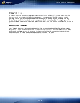 Page 14
Threats to virtual environments
Hide from hooks
In order to detect any malicious modification of the virtual machine, most analysis systems install their own
tools and create some system hooks. Clever malware can try to bypass these hooks by executing its own
low-level function calls or unregistering itself from certain calls. For example, it could unregister from the
CreateProcess notification in order to create a new process that is not monitored by the analysis system. The
malware may also fool snapshot-based tools by executing code straight from memory without writing any files to
disk.
Environmental checks
Since analysis systems are custom built and modified, they may contain additional artefacts which can give
the malware a clue as to whether the system is a client virtual machine or an analysis tool. For example, if the
analysis tool is using predefined file names for the suspicious files that get analyzed, then the malware can
simply look at the file names and determine whether it is running in a VM or not.
 